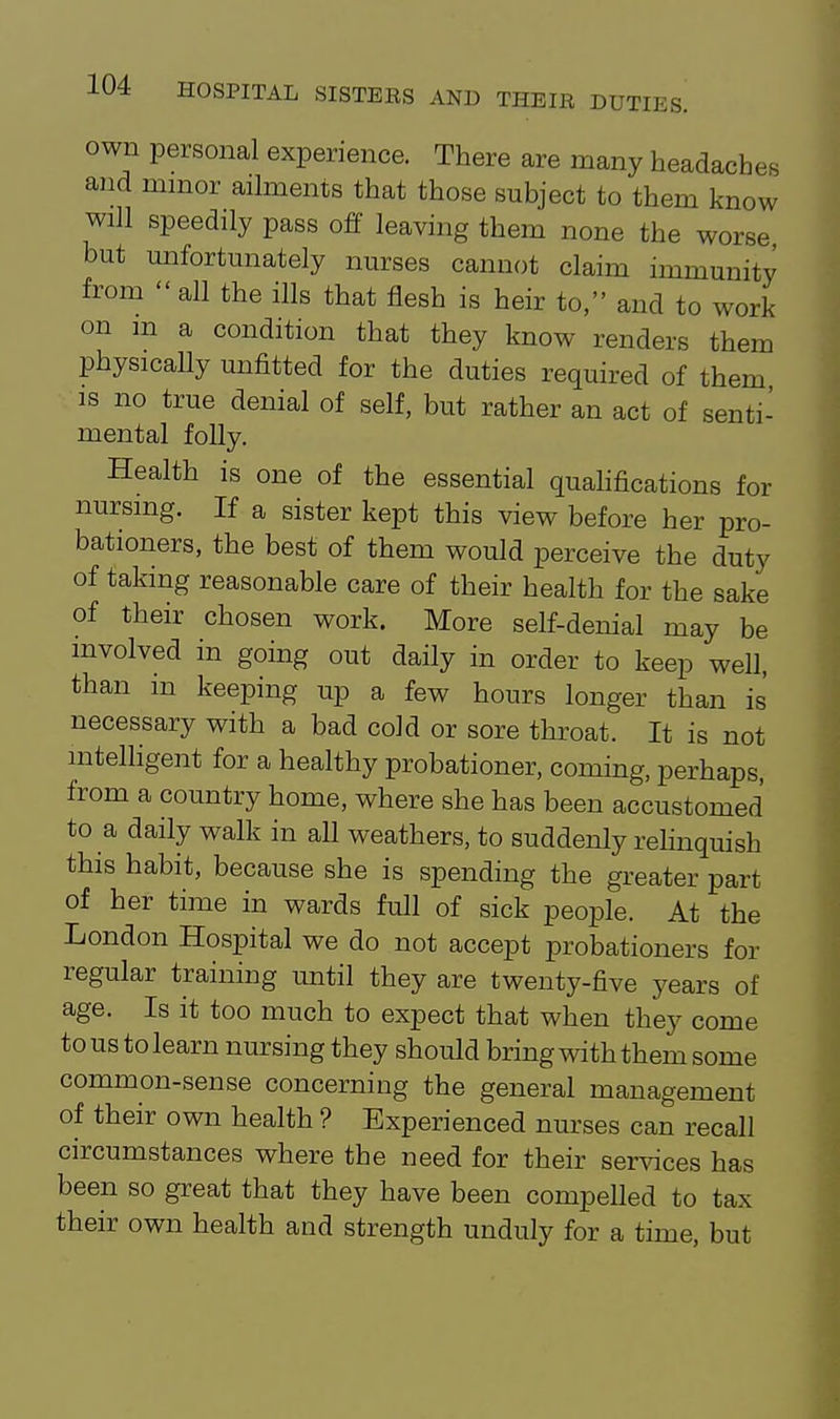 own personal experience. There are many headaches and minor ailments that those subject to them know will speedily pass off leaving them none the worse but unfortunately nurses cannot claim immunity from  all the ills that flesh is heir to, and to work on m a condition that they know renders them physically unfitted for the duties required of them IS no true denial of self, but rather an act of senti- mental folly. Health is one of the essential quahfications for nursing. If a sister kept this view before her pro- bationers, the best of them would perceive the duty of taking reasonable care of their health for the sake of their chosen work. More self-denial may be involved in going out daily in order to keep well, than m keeping up a few hours longer than is necessary with a bad cold or sore throat. It is not mtelhgent for a healthy probationer, coming, perhaps, from a country home, where she has been accustomed to a daily walk in all weathers, to suddenly relinquish this habit, because she is spending the greater part of her time in wards full of sick people. At the London Hospital we do not accept probationers for regular training until they are twenty-five years of age. Is it too much to expect that when they come to us to learn nursing they should bring with them some common-sense concerning the general management of their own health ? Experienced nurses can recall circumstances where the need for their services has been so great that they have been compelled to tax their own health and strength unduly for a time, but