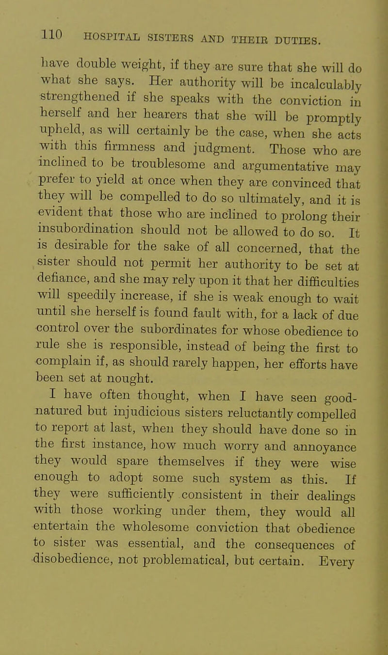 have double weight, if they are sure that she will do what she says. Her authority will be incalculably strengthened if she speaks with the conviction in herself and her hearers that she will be promptly upheld, as will certainly be the case, when she acts with this firmness and judgment. Those who are Inclined to be troublesome and argumentative may prefer to yield at once when they are convinced that they will be compelled to do so ultimately, and it is evident that those who are inclined to prolong their insubordination should not be allowed to do so. It is desirable for the sake of all concerned, that the sister should not permit her authority to be set at defiance, and she may rely upon it that her difficulties will speedily increase, if she is weak enough to wait until she herself is found fault with, for a lack of due control over the subordinates for whose obedience to rule she is responsible, instead of being the first to complain if, as should rarely happen, her efforts have been set at nought. I have often thought, when I have seen good- natured but injudicious sisters reluctantly compelled to report at last, when they should have done so in the first instance, how much worry and annoyance they would spare themselves if they were wise enough to adopt some such system as this. If they were sufficiently consistent in their dealings with those working under them, they would all entertain the wholesome conviction that obedience to sister was essential, and the consequences of disobedience, not problematical, but certain. Every