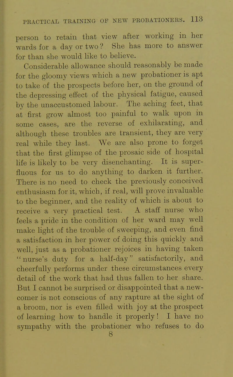 person to retain tliat view after working in her wards for a day or two ? She has more to answer for than she would hke to beheve. Considerable allowance should reasonably be made for the gloomy views which a new probationer is apt to take of the prospects before her, on the ground of the depressing effect of the physical fatigue, caused by the unaccustomed labour. The aching feet, that at first grow almost too painful to walk upon in some cases, are the reverse of exhilarating, and although these troubles are transient, they are very real while they last. We are also prone to forget that the first ghmpse of the prosaic side of hospital hfe is hkely to be very disenchanting. It is super- fluous for us to do anything to darken it further. There is no need to check the previously conceived enthusiasm for it, which, if real, vnll prove invaluable to the beginner, and the reality of which is about to receive a very practical test. A staff nurse who feels a pride in the condition of her ward may well make hght of the trouble of sweeping, and even find a satisfaction in her power of doing this quickly and well, just as a probationer rejoices in having taken nurse's duty for a half-day satisfactorily, and cheerfully performs under these circumstances every detail of the work that had thus fallen to her share. But I cannot be surprised or disappointed that a new- comer is not conscious of any rapture at the sight of a broom, nor is even filled with joy at the prospect of learning how to handle it properly ! I have no sympathy with the probationer who refuses to do 8