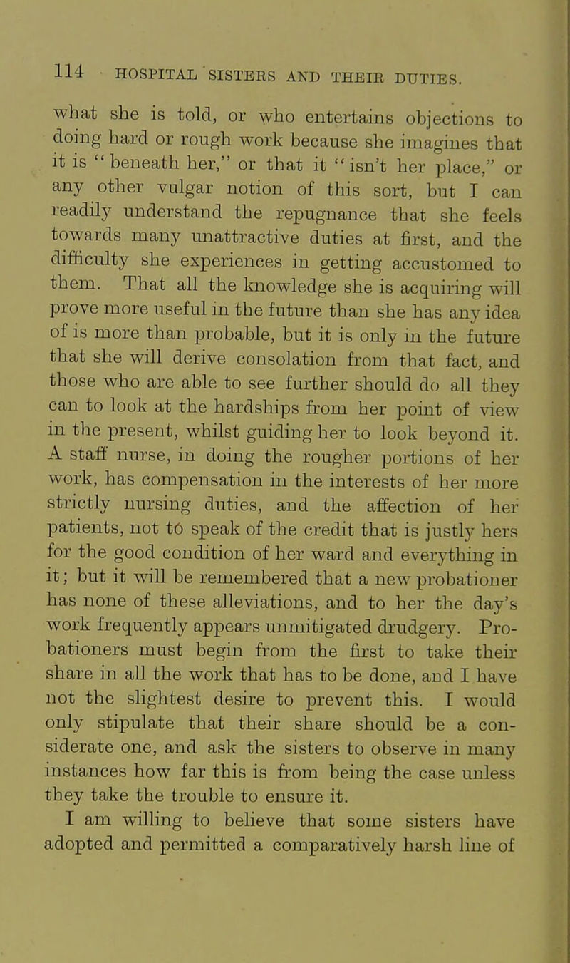 what she is told, or who entertains objections to doing hard or rough work because she imagines that it is beneath her, or that it isn't her place, or any other vulgar notion of this sort, but I can readily understand the repugnance that she feels towards many unattractive duties at first, and the difficulty she experiences in getting accustomed to them. That all the knowledge she is acquiring will prove more useful in the future than she has any idea of is more than probable, but it is only in the future that she will derive consolation from that fact, and those who are able to see further should do all they can to look at the hardships from her point of view in the present, whilst guiding her to look beyond it. A staff nurse, in doing the rougher portions of her work, has compensation in the interests of her more strictly nursing duties, and the affection of her patients, not tO speak of the credit that is justly hers for the good condition of her ward and everything in it; but it will be remembered that a new probationer has none of these alleviations, and to her the day's work frequently appears unmitigated drudgery. Pro- bationers must begin from the first to take their share in all the work that has to be done, and I have not the slightest desire to prevent this. I would only stipulate that their share should be a con- siderate one, and ask the sisters to observe in many instances how far this is from being the case unless they take the trouble to ensure it. I am willing to believe that some sisters have adopted and permitted a comparatively harsh line of