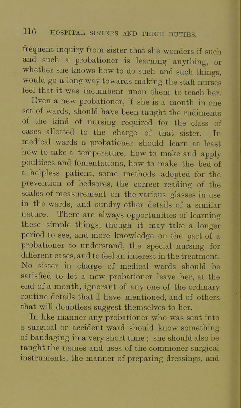 frequent inquiry from sister that she wonders if such and such a probationer is learning anything, or whether she knows how to do such and such things, would go a long way towards making the staff nurses feel that it was incumbent upon them to teach her. Even a new probationer, if she is a month in one set of wards, should have been taught the rudiments of the kind of nursing required for the class of cases allotted to the charge of that sister. In medical wards a probationer should learn at least how to take a temperature, how to make and apply poultices and fomentations, how to make the bed of a helpless patient, some methods adopted for the prevention of bedsores, the correct reading of the scales of measurement on the various glasses in use in the wards, and sundry other details of a similar nature. There are always opportunities of learning these simple things, though it may take a longer period to see, and more knowledge on the part of a probationer to understand, the special nursing for different cases, and to feel an interest in the treatment. No sister in charge of medical wards should be satisfied to let a new probationer leave her, at the end of a month, ignorant of any one of the ordinary routine details that I have mentioned, and of others that will doubtless suggest themselves to her. In like manner any probationer who was sent into a surgical or accident ward should know something of bandaging in a very short time ; she should also be taught the names and uses of the commoner surgical instruments, the manner of preparing dressings, and