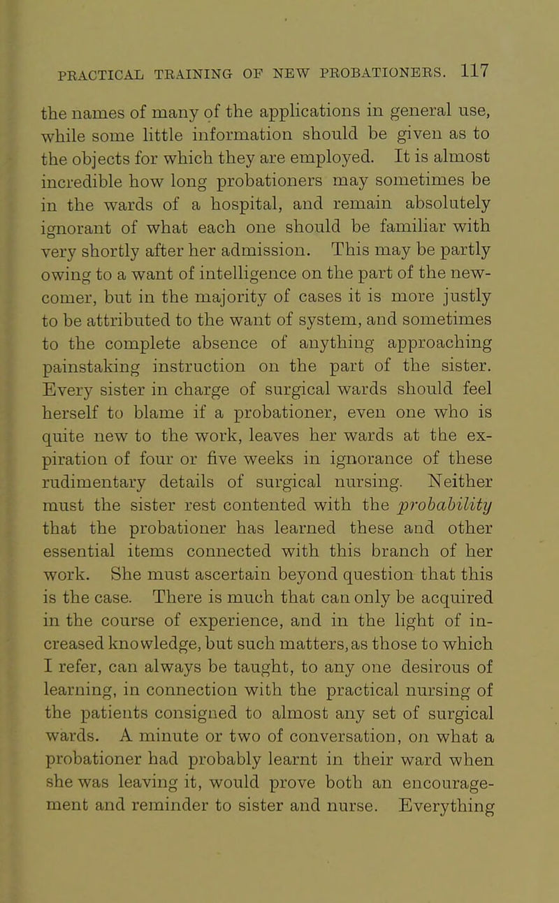 the names of many of the appHcations in general use, while some little information should be given as to the objects for which they are employed. It is almost incredible how long probationers may sometimes be in the wards of a hospital, and remain absolutely ignorant of what each one should be familiar with very shortly after her admission. This may be partly owing to a want of intelligence on the part of the new- comer, but in the majority of cases it is more justly to be attributed to the want of system, and sometimes to the complete absence of anything approaching painstaking instruction on the part of the sister. Every sister in charge of surgical wards should feel herself to blame if a probationer, even one who is quite new to the work, leaves her wards at the ex- piration of four or five weeks in ignorance of these rudimentary details of surgical nursing. Neither must the sister rest contented with the probability that the probationer has learned these and other essential items connected with this branch of her work. She must ascertain beyond question that this is the case. There is much that can only be acquired in the course of experience, and in the light of in- creased knowledge, but such matters, as those to which I refer, can always be taught, to any one desirous of learning, in connection with the practical nursing of the patients consigned to almost any set of surgical wards. A minute or two of conversation, on what a probationer had probably learnt in their ward when she was leaving it, would prove both an encourage- ment and reminder to sister and nurse. Everything