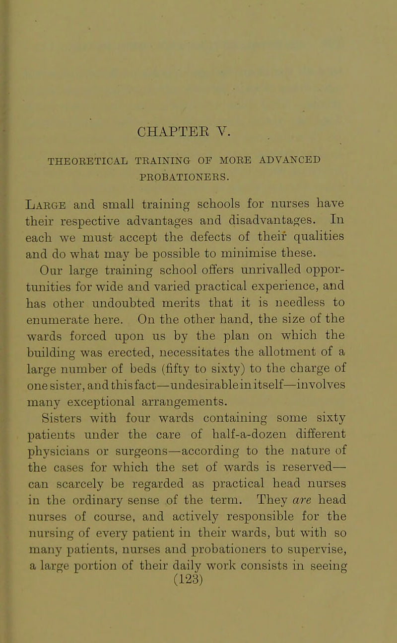 CHAPTEK V. THEOEETICAL TRAINING OF MORE ADVANCED PROBATIONERS. Large and small training schools for nurses have their respective advantages and disadvantages. In each we must accept the defects of their qualities and do what may be possible to minimise these. Our large training school offers unrivalled oppor- tunities for wide and varied practical experience, and has other undoubted merits that it is needless to enumerate here. On the other hand, the size of the wards forced upon us by the plan on which the building was erected, necessitates the allotment of a large number of beds (fifty to sixty) to the charge of one sister, and this fact—undesirable in itself—involves many exceptional arrangements. Sisters with four wards containing some sixty patients under the care of half-a-dozen different physicians or surgeons—according to the nature of the cases for which the set of wards is reserved— can scarcely be regarded as practical head nurses in the ordinary sense of the term. They are head nurses of course, and actively responsible for the nursing of every patient in their wards, but with so many patients, nurses and probationers to supervise, a large portion of their daily work consists in seeing