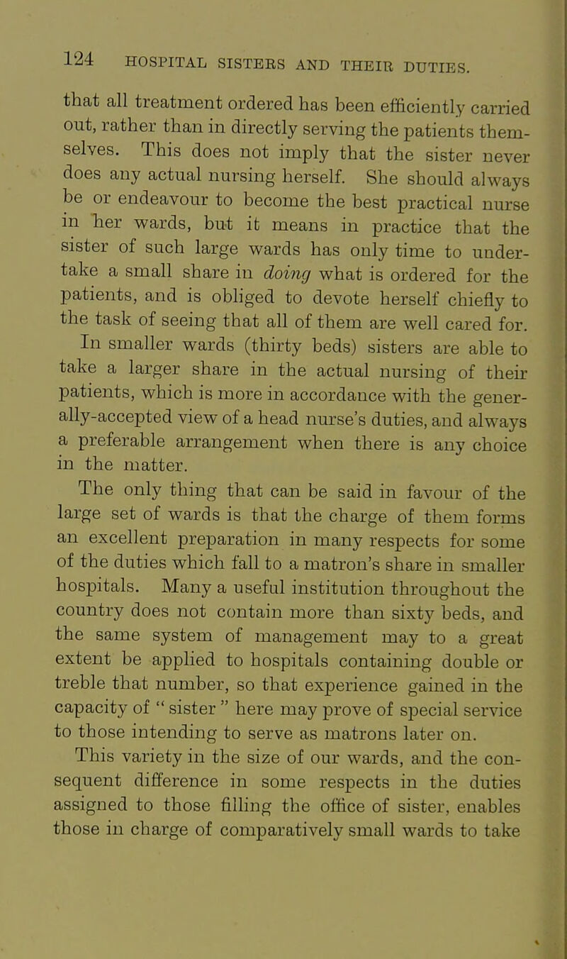 that all treatment ordered has been efficiently carried out, rather than in directly serving the patients them- selves. This does not imply that the sister never does any actual nursing herself. She should always be or endeavour to become the best practical nurse in her wards, but it means in practice that the sister of such large wards has only time to under- take a small share in doing what is ordered for the patients, and is obliged to devote herself chiefly to the task of seeing that all of them are well cared for. In smaller wards (thirty beds) sisters are able to take a larger share in the actual nursing of their patients, which is more in accordance with the gener- ally-accepted view of a head nurse's duties, and always a preferable arrangement when there is any choice in the matter. The only thing that can be said in favour of the large set of wards is that the charge of them forms an excellent preparation in many respects for some of the duties which fall to a matron's share in smaller hospitals. Many a useful institution throughout the country does not contain more than sixty beds, and the same system of management may to a great extent be applied to hospitals containing double or treble that number, so that experience gained in the capacity of  sister  here may prove of special service to those intending to serve as matrons later on. This variety in the size of our wards, and the con- sequent difference in some respects in the duties assigned to those filhng the office of sister, enables those in charge of comparatively small wards to take
