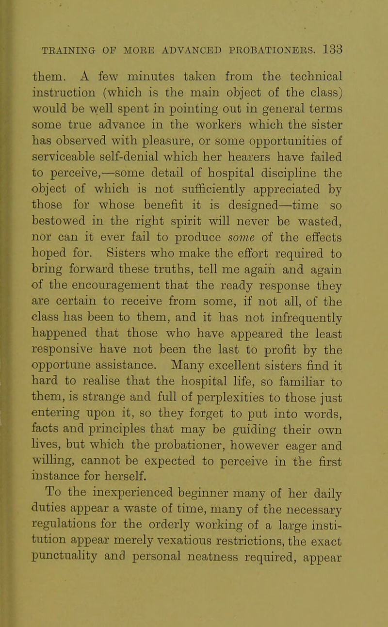 them. A few minutes taken from the technical instruction (which is the main object of the class) would be well spent in pointing out in general terms some true advance in the workers which the sister has observed with pleasure, or some opportunities of serviceable self-denial which her hearers have failed to perceive,—some detail of hospital discipline the object of which is not sufficiently appreciated by those for whose benefit it is designed—time so bestowed in the right spirit will never be wasted, nor can it ever fail to produce some of the effects hoped for. Sisters who make the effort required to bring forward these truths, tell me agaiir and again of the encouragement that the ready response they are certain to receive from some, if not all, of the class has been to them, and it has not infrequently happened that those who have appeared the least responsive have not been the last to profit by the opportune assistance. Many excellent sisters find it hard to realise that the hospital life, so familiar to them, is strange and full of perplexities to those just entering upon it, so they forget to put into words, facts and principles that may be guiding their own lives, but which the probationer, however eager and willing, cannot be expected to perceive in the first instance for herself. To the inexperienced beginner many of her daily duties appear a waste of time, many of the necessary regulations for the orderly working of a large insti- tution appear merely vexatious restrictions, the exact punctuality and personal neatness required, appear