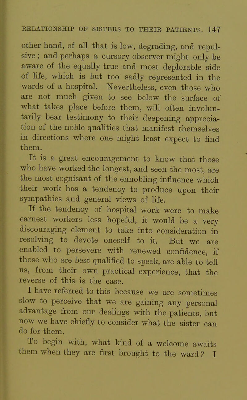 other hand, of all that is low, degrading, and repul- sive ; and perhaps a cursory observer might only be aware of the equally true and most deplorable side of life, which is but too sadly represented in the wards of a hospital. Nevertheless, even those who are not much given to see below the surface of what takes place before them, will often involun- tarily bear testimony to their deepening apprecia- tion of the noble quaHties that manifest themselves in directions where one might least expect to find them. It is a great encouragement to laiow that those who have worked the longest, and seen the most, are the most cognisant of the ennoWing influence which their work has a tendency to produce upon their sjmapathies and general views of hfe. If the tendency of hospital work were to make earnest workers less hopeful, it would be a very discouraging element to take into consideration in resolving to devote oneself to it. But we are enabled to persevere with renewed confidence, if those who are best quahfied to speak, are able to tell us, from their own practical experience, that the reverse of this is the case. I have referred to this because we are sometimes slow to perceive that we are gaining any personal advantage from our deahngs with the patients, but now we have chiefly to consider what the sister can do for them. To begin with, what kind of a welcome awaits them when they are first brought to the ward ? I