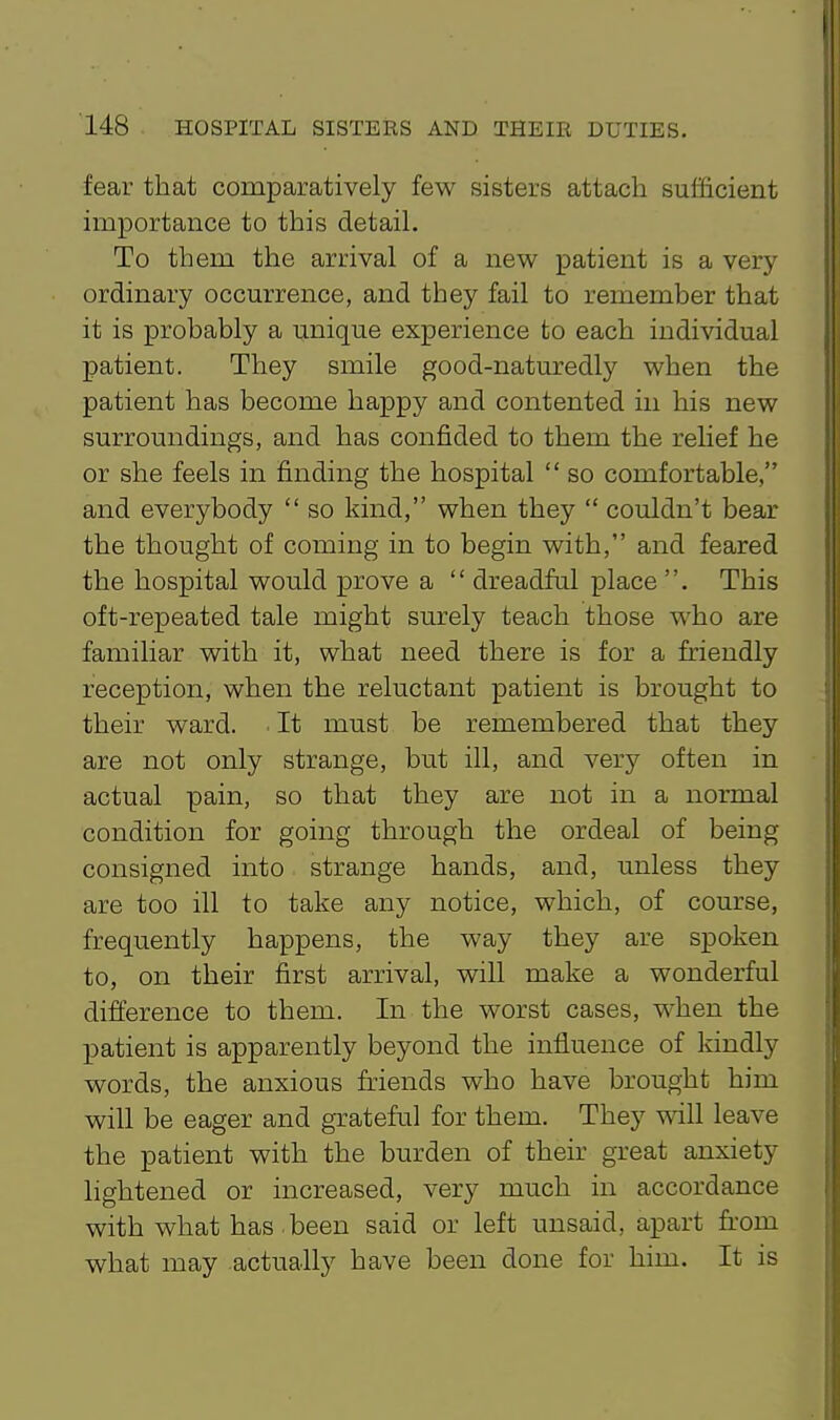 fear that comparatively few sisters attach sufficient importance to this detail. To them the arrival of a new patient is a very ordinary occurrence, and they fail to remember that it is probably a unique experience to each individual patient. They smile good-naturedly when the patient has become happy and contented in his new surroundings, and has confided to them the rehef he or she feels in finding the hospital  so comfortable, and everybody  so kind, when they  couldn't bear the thought of coming in to begin with, and feared the hospital would prove a  dreadful place . This oft-repeated tale might surely teach those who are familiar with it, what need there is for a friendly reception, when the reluctant patient is brought to their ward. It must be remembered that they are not only strange, but ill, and very often in actual pain, so that they are not in a normal condition for going through the ordeal of being consigned into strange hands, and, unless they are too ill to take any notice, which, of course, frequently happens, the way they are spoken to, on their first arrival, will make a wonderful difference to them. In the worst cases, when the patient is apparently beyond the influence of kindly words, the anxious friends who have brought him will be eager and grateful for them. They will leave the patient with the burden of their great anxiety lightened or increased, very much in accordance with what has. been said or left unsaid, apart from what may actually have been done for him. It is