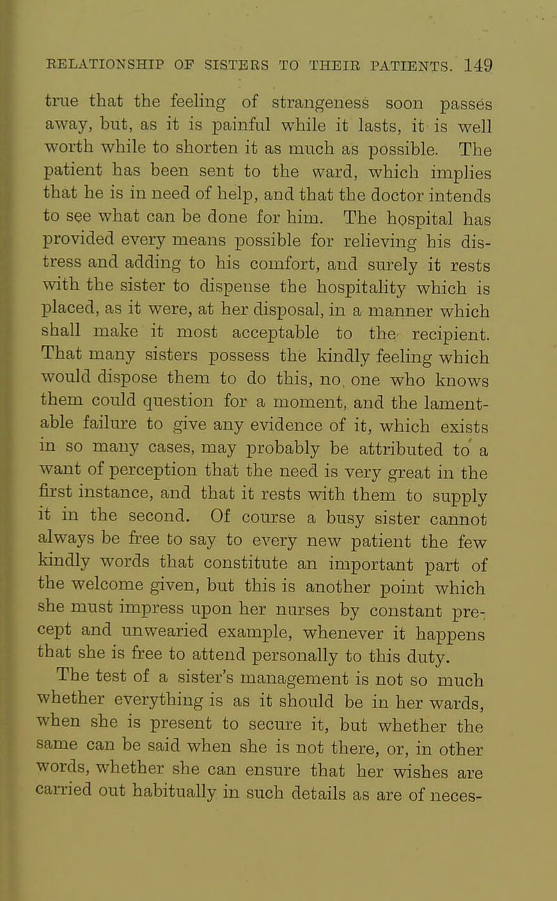 true that the feeling of strangeness soon passes away, but, as it is painful while it lasts, it is well worth while to shorten it as much as possible. The patient has been sent to the ward, which implies that he is in need of help, and that the doctor intends to see what can be done for him. The hospital has provided every means possible for relieving his dis- tress and adding to his comfort, and surely it rests with the sister to dispense the hospitahty which is placed, as it were, at her disposal, in a manner which shall make it most acceptable to the recipient. That many sisters possess the kindly feeling which would dispose them to do this, no, one who knows them could question for a moment, and the lament- able failure to give any evidence of it, which exists in so many cases, may probably be attributed to a want of perception that the need is very great in the first instance, and that it rests with them to supply it in the second. Of course a busy sister cannot always be free to say to every new patient the few kindly words that constitute an important part of the welcome given, but this is another point which she must impress upon her nurses by constant pre- cept and unwearied example, whenever it happens that she is free to attend personally to this duty. The test of a sister's management is not so much whether everything is as it should be in her wards, when she is present to secure it, but whether the same can be said when she is not there, or, in other words, whether she can ensure that her wishes are carried out habitually in such details as are of neces-