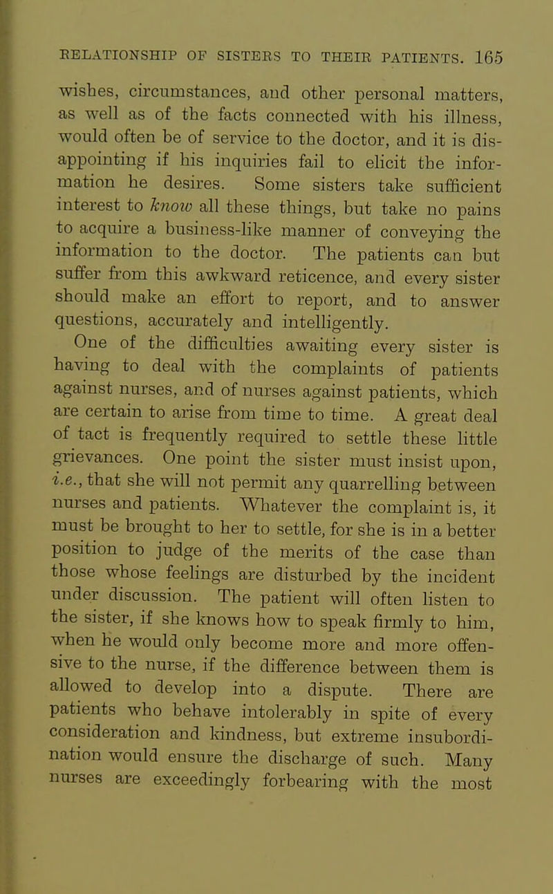 wishes, circumstances, aud other personal matters, as well as of the facts connected with his illness, would often be of service to the doctor, and it is dis- appointing if his inquiries fail to ehcit the infor- mation he desires. Some sisters take sufficient interest to hnoio all these things, but take no pains to acquire a business-hke manner of conveying the information to the doctor. The patients can but suffer from this awkward reticence, and every sister should make an effort to report, and to answer questions, accurately and intelligently. One of the difficulties awaiting every sister is having to deal with the complaints of patients against nurses, and of nurses against patients, which are certain to arise from time to time. A great deal of tact is frequently required to settle these httle grievances. One point the sister must insist upon, i.e., that she will not permit any quarrelhng between nurses and patients. Whatever the complaint is, it must be brought to her to settle, for she is in a better position to judge of the merits of the case than those whose feehngs are disturbed by the incident under discussion. The patient will often hsten to the sister, if she knows how to speak firmly to him, when he would only become more and more offen- sive to the nurse, if the difference between them is allowed to develop into a dispute. There are patients who behave intolerably in spite of every consideration and kindness, but extreme insubordi- nation would ensure the discharge of such. Many nurses are exceedingly forbearing with the most