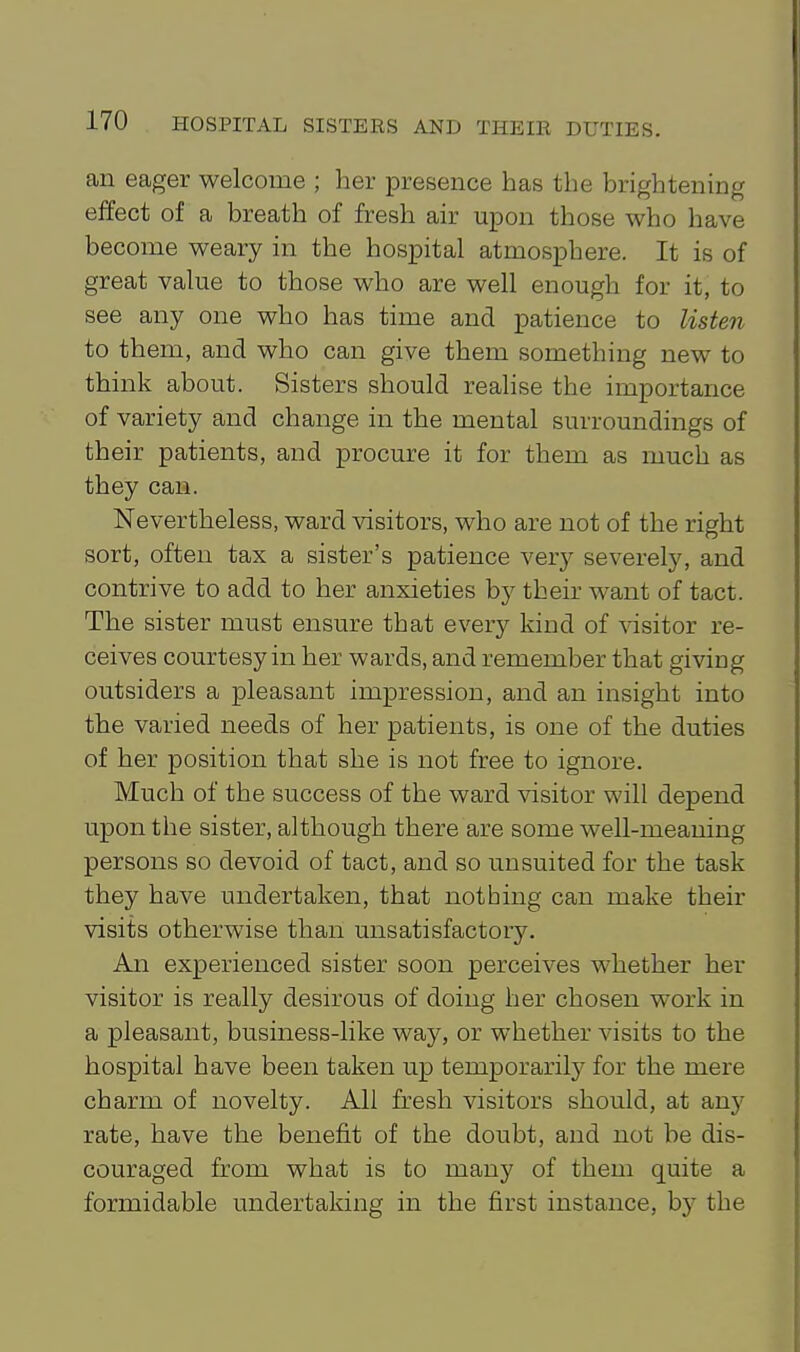 an eager welcome ; her presence has the brightening effect of a breath of fresh air upon those who have become weary in the hospital atmosphere. It is of great value to those who are well enough for it, to see any one who has time and patience to listen to them, and who can give them something new to think about. Sisters should realise the importance of variety and change in the mental surroundings of their patients, and procure it for them as much as they can. Nevertheless, ward visitors, who are not of the right sort, often tax a sister's patience very severely, and contrive to add to her anxieties by their want of tact. The sister must ensure that every kind of visitor re- ceives courtesy in her wards, and remember that giving outsiders a pleasant impression, and an insight into the varied needs of her patients, is one of the duties of her position that she is not free to ignore. Much of the success of the ward visitor will depend upon the sister, although there are some well-meaning persons so devoid of tact, and so unsuited for the task they have undertaken, that nothing can make their visits otherwise than unsatisfactor5^ An experienced sister soon perceives whether her visitor is really desirous of doing her chosen work in a pleasant, business-like way, or whether visits to the hospital have been taken up temporarily for the mere charm of novelty. All fresh visitors should, at any rate, have the benefit of the doubt, and not be dis- couraged from what is to many of them quite a formidable undertaking in the first instance, hy the