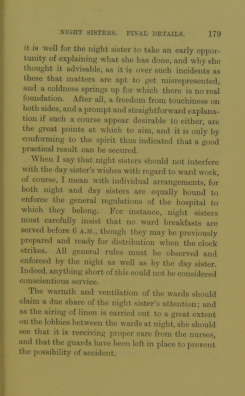 it is well for the night sister to take an early oppor- timity of explaining what she has done, and why she thought it advisable, as it is over such incidents as these that matters are apt to get misrepresented, and a coldness springs up for which there is no real foundation. After all, a freedom from touchiness on both sides, and a prompt and straightforward explana- tion if such a course appear desirable to either, are the great points at which to aim, and it is only by conforming to the spirit thus indicated that a good practical result can be secured. AVhen I say that night sisters should not interfere with the day sister's wishes with regard to ward work, of com-se, I mean with individual arrangements, for both night and day sisters are equally bound to enforce the general regulations of the hospital to which they belong. For instance, night sisters must carefully insist that no ward breakfasts are served before 6 a.m., though they may be previously prepared and ready for distribution when the clock strikes. All general rules must be observed and enforced by the night as well as by the day sister. Indeed, anything short of this could not be considered conscientious ser^ace. The warmth and ventilation of the wards should claim a due share of the night sister's attention; and as the airing of linen is carried out to a gi'eat extent on the lobbies between the wards at night, she should see that it is receiving proper care from the nurses, and that the guards have been left in place to prevent the possibility of accident.