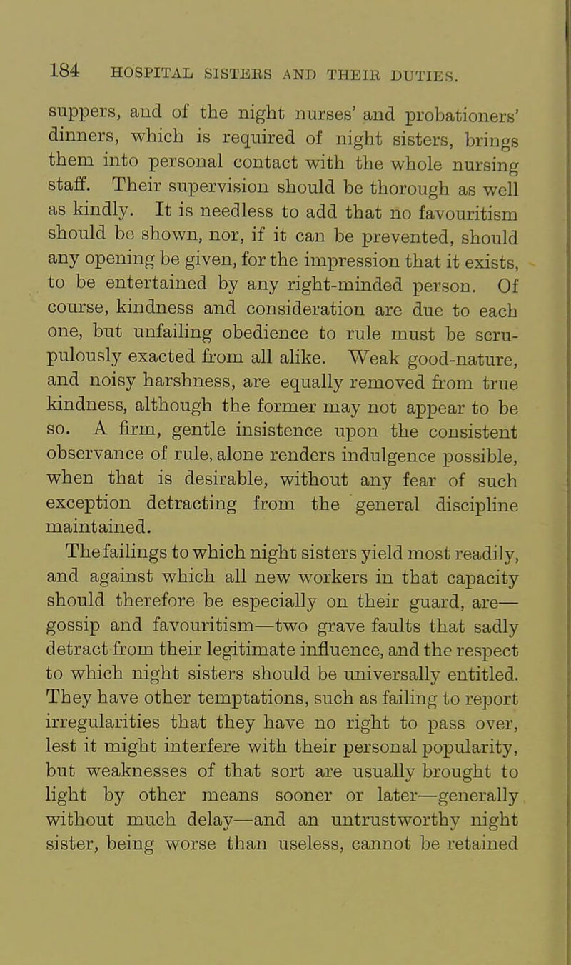 suppers, cand of the night nurses' and probationers' dinners, which is required of night sisters, brings them into personal contact with the whole nursing staff. Their supervision should be thorough as well as kindly. It is needless to add that no favouritism should bo shown, nor, if it can be prevented, should any opening be given, for the impression that it exists, to be entertained by any right-minded person. Of course, kindness and consideration are due to each one, but unfailing obedience to rule must be scru- pulously exacted from all alike. Weak good-nature, and noisy harshness, are equally removed from true kindness, although the former may not appear to be so. A firm, gentle insistence upon the consistent observance of rule, alone renders indulgence possible, when that is desirable, without any fear of such exception detracting from the general disciphne maintained. The failings to which night sisters yield most readily, and against which all new workers in that capacity should therefore be especially on their guard, are— gossip and favouritism—two grave faults that sadly detract from their legitimate influence, and the respect to which night sisters should be universally entitled. They have other temptations, such as failing to report irregularities that they have no right to pass over, lest it might interfere with their personal popularity, but weaknesses of that sort are usually brought to light by other means sooner or later—generally without much delay—and an untrustworthy night sister, being worse than useless, cannot be retained