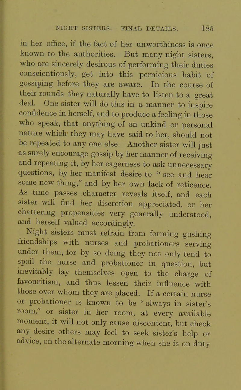 in her office, if the fact of her unworthiness is once known to the authorities. But many night sisters, who are sincerely desirous of performing their duties conscientiously, get into this pernicious habit of gossiping before they are aware. In the course of their rounds they natin-ally have to Hsten to a great deal. One sister will do this in a manner to inspire confidence in herself, and to produce a feeling in those who speak, that anything of an unkind or personal natm-e which they may have said to her, should not be repeated to any one else. Another sister will just as surely encourage gossip by her manner of receiving and repeating it, by her eagerness to ask unnecessary questions, by her manifest desire to  see and hear some new thing, and by her own lack of reticence. As time passes .character reveals itself, and each sister will find her discretion appreciated, or her chattering propensities very generally understood, and herself valued accordingly. Night sisters must refrain from forming gushing friendships with nurses and probationers serving under them, for by so doing they not only tend to spoil the nurse and probationer in question, but inevitably lay themselves open to the charge of favouritism, and thus lessen their influence with those over whom they are placed. If a certain nui-se or probationer is known to be always in sister's room, or sister in her room, at every available moment, it will not only cause discontent, but check any desire others may feel to seek sister's help or advice, on the alternate morning when she is on duty