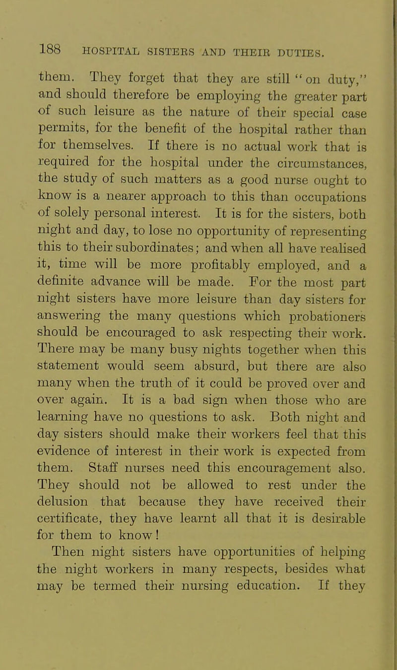 them. They forget that they are still on duty, and should therefore be employing the greater part of such leisure as the nature of their special case permits, for the benefit of the hospital rather than for themselves. If there is no actual work that is required for the hospital under the circumstances, the study of such matters as a good nurse ought to know is a nearer approach to this than occupations of solely personal interest. It is for the sisters, both night and day, to lose no opportunity of representing this to their subordinates; and when all have realised it, time will be more profitably employed, and a definite advance will be made. For the most part night sisters have more leisure than day sisters for answering the many questions which probationers should be encouraged to ask respecting their work. There may be many busy nights together when this statement would seem absurd, but there are also many when the truth of it could be proved over and over again. It is a bad sign when those who are learning have no questions to ask. Both night and day sisters should make their workers feel that this evidence of interest in their work is expected from them. Staff nurses need this encouragement also. They should not be allowed to rest under the delusion that because they have received their certificate, they have learnt all that it is desirable for them to know! Then night sisters have opportunities of helping the night workers in many respects, besides what may be termed their nursing education. If they