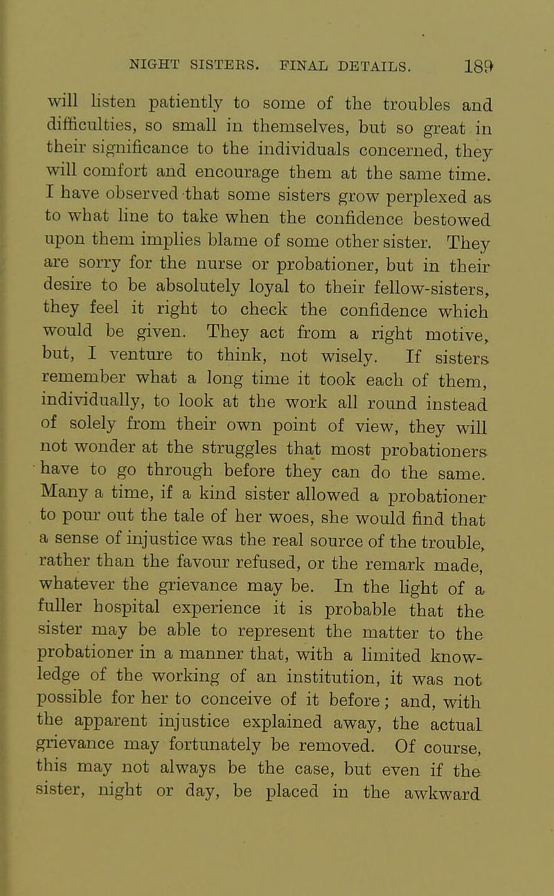 will listen patiently to some of the troubles and difficulties, so small in themselves, but so great in their significance to the individuals concerned, they will comfort and encourage them at the same time. I have observed that some sisters grow perplexed as to what line to take when the confidence bestowed upon them implies blame of some other sister. They are sorry for the nurse or probationer, but in their desire to be absolutely loyal to their fellow-sisters, they feel it right to check the confidence which would be given. They act from a right motive, but, I venture to think, not wisely. If sisters remember what a long time it took each of them, individually, to look at the work all round instead of solely from their own point of view, they will not wonder at the struggles that most probationers have to go through before they can do the same. Many a time, if a kind sister allowed a probationer to pom- out the tale of her woes, she would find that a sense of injustice was the real source of the trouble, rather than the favour refused, or the remark made, whatever the grievance may be. In the light of & fuller hospital experience it is probable that the sister may be able to represent the matter to the probationer in a manner that, with a hmited know- ledge of the working of an institution, it was not possible for her to conceive of it before; and, with the apparent injustice explained away, the actual grievance may fortunately be removed. Of course, this may not always be the case, but even if the sister, night or day, be placed in the awkward