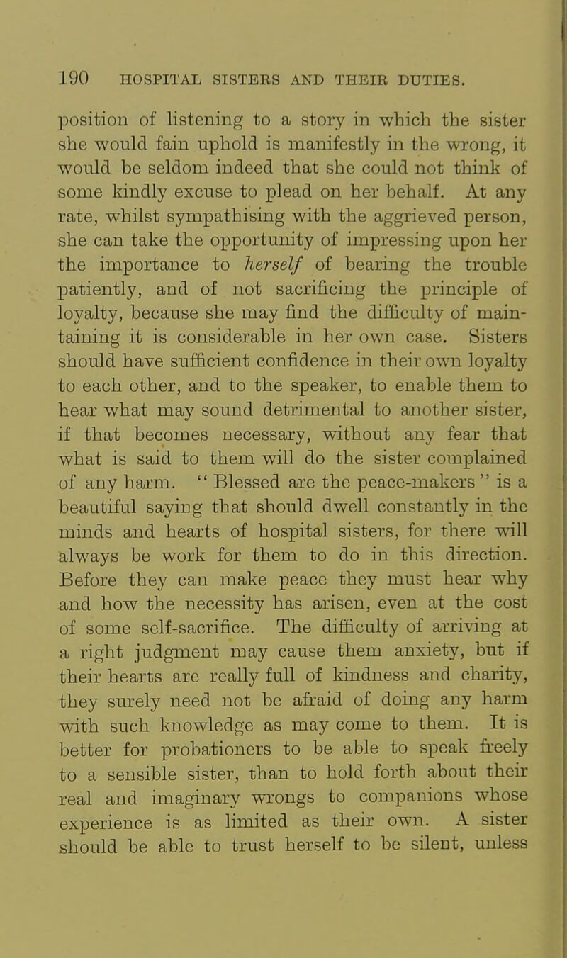 position of listening to a story in which the sister she would fain uphold is manifestly in the wrong, it would be seldom indeed that she could not think of some kindly excuse to plead on her behalf. At any rate, whilst sympathising with the aggrieved person, she can take the opportunity of impressing upon her the importance to herself of bearing the trouble patiently, and of not sacrificing the principle of loyalty, because she may find the difficulty of main- taining it is considerable in her own case. Sisters should have sufficient confidence in their own loyalty to each other, and to the speaker, to enable them to hear what may sound detrimental to another sister, if that becomes necessary, without any fear that what is said to them will do the sister complained of any harm.  Blessed are the peace-makers  is a beautiful saying that should dwell constantly in the minds and hearts of hospital sisters, for there will always be work for them to do in this direction. Before they can make peace they must hear why and how the necessity has arisen, even at the cost of some self-sacrifice. The difficulty of arriving at a right judgment may cause them anxiety, but if their hearts are really full of kindness and charity, they surely need not be afraid of doing any harm with such knowledge as may come to them. It is better for probationers to be able to speak fi-eely to a sensible sister, than to hold forth about their real and imaginary wrongs to companions whose experience is as limited as their own. A sister should be able to trust herself to be silent, unless
