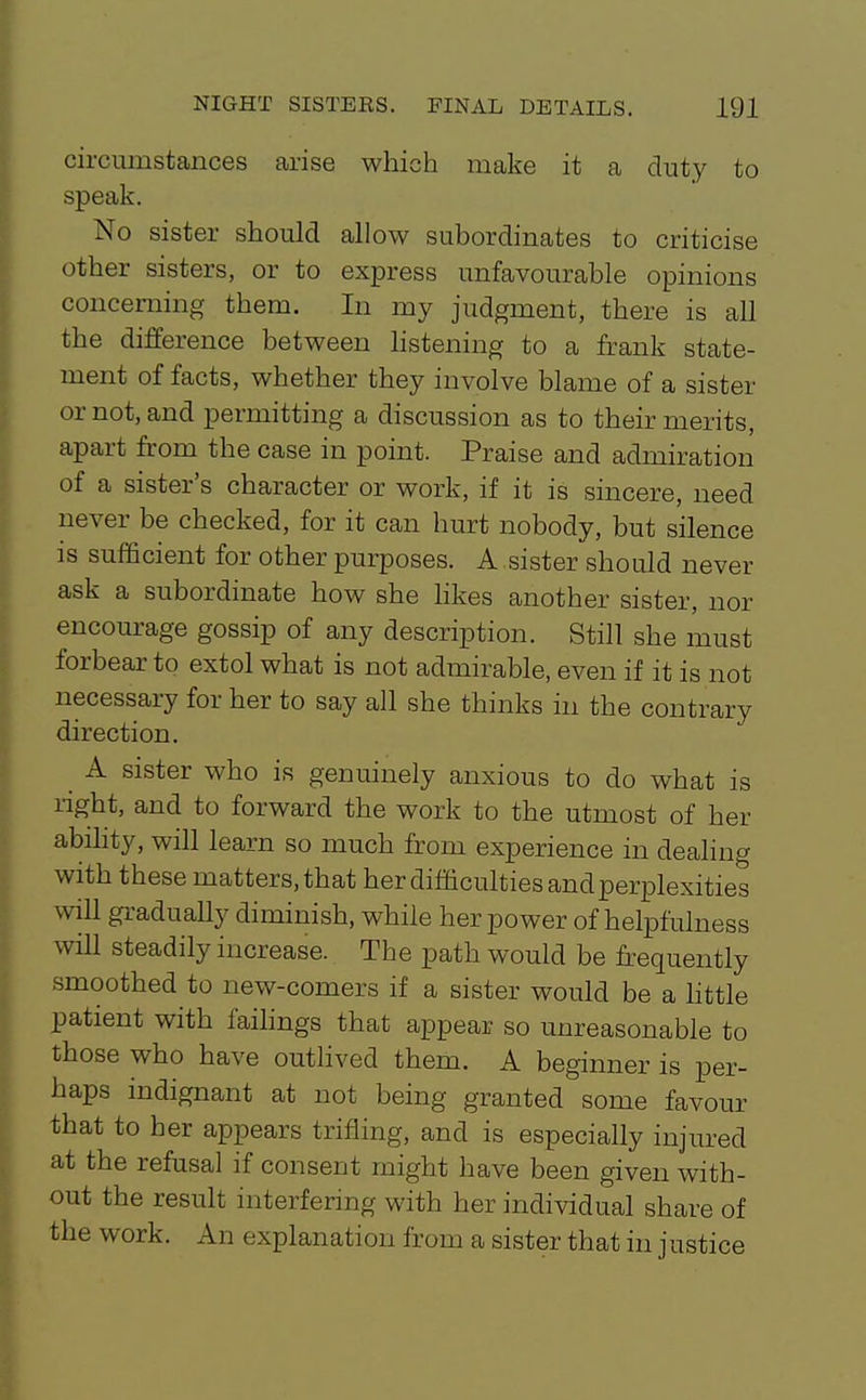 circumstances arise which make it a duty to speak. No sister should allow subordinates to criticise other sisters, or to express unfavourable opinions concerning them. In my judgment, there is all the difference between listening to a frank state- ment of facts, whether they involve blame of a sister or not, and permitting a discussion as to their merits, apart fi-om the case in point. Praise and admiration of a sister's character or work, if it is sincere, need never be checked, for it can hurt nobody, but silence is sufficient for other purposes. A sister should never ask a subordinate how she hkes another sister, nor encourage gossip of any description. Still she must forbear to extol what is not admirable, even if it is not necessary for her to say all she thinks in the contrary direction. _ A sister who is genuinely anxious to do what is light, and to forward the work to the utmost of her abihty, will learn so much from experience in dealing with these matters, that her difQculties and perplexities will gradually diminish, while her power of helpfulness will steadily increase. The path would be frequently smoothed to new-comers if a sister would be a httle patient with failings that appear so unreasonable to those who have outlived them. A beginner is per- haps indignant at not being granted some favour that to her appears trifling, and is especially injured at the refusal if consent might have been given with- out the result interfering with her individual share of the work. An explanation from a sister that in justice
