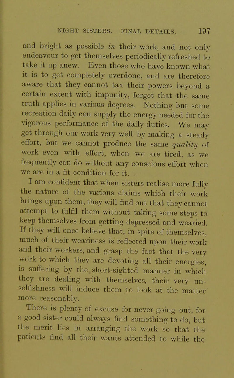cand bright as possible in their work, aud not only endeavour to get themselves periodically refreshed to take it up anew. Even those who have known what it is to get completely overdone, and are therefore aware that they cannot tax their powers beyond a certain extent with impunity, forget that the same truth applies in various degrees. Nothing but some recreation daily can supply the energy needed for the \igorous performance of the daily duties. We may get through our work very well by making a steady effort, but we cannot produce the same quality of work even with effort, when we are tired, as we frequently can do without any conscious effort when we are in a fit condition for it. I am confident that when sisters realise more fully the nature of the various claims which their work brings upon them, they will find out that they cannot attempt to fulfil them without taking some steps to keep themselves from getting depressed and wearied. If they will once befieve that, in spite of themselves, much of their weariness is reflected upon their work and their workers, and grasp the fact that the very work to which they are devoting all their energies, is suffering by the short-sighted manner in which they are dealing with themselves, their very un- selfishness will induce them to look at the matter more reasonably. There is plenty of excuse for never going out, for a good sister could always find something to do, but tlie merit lies in arranging the work so that the patients find all their wants attended to while the