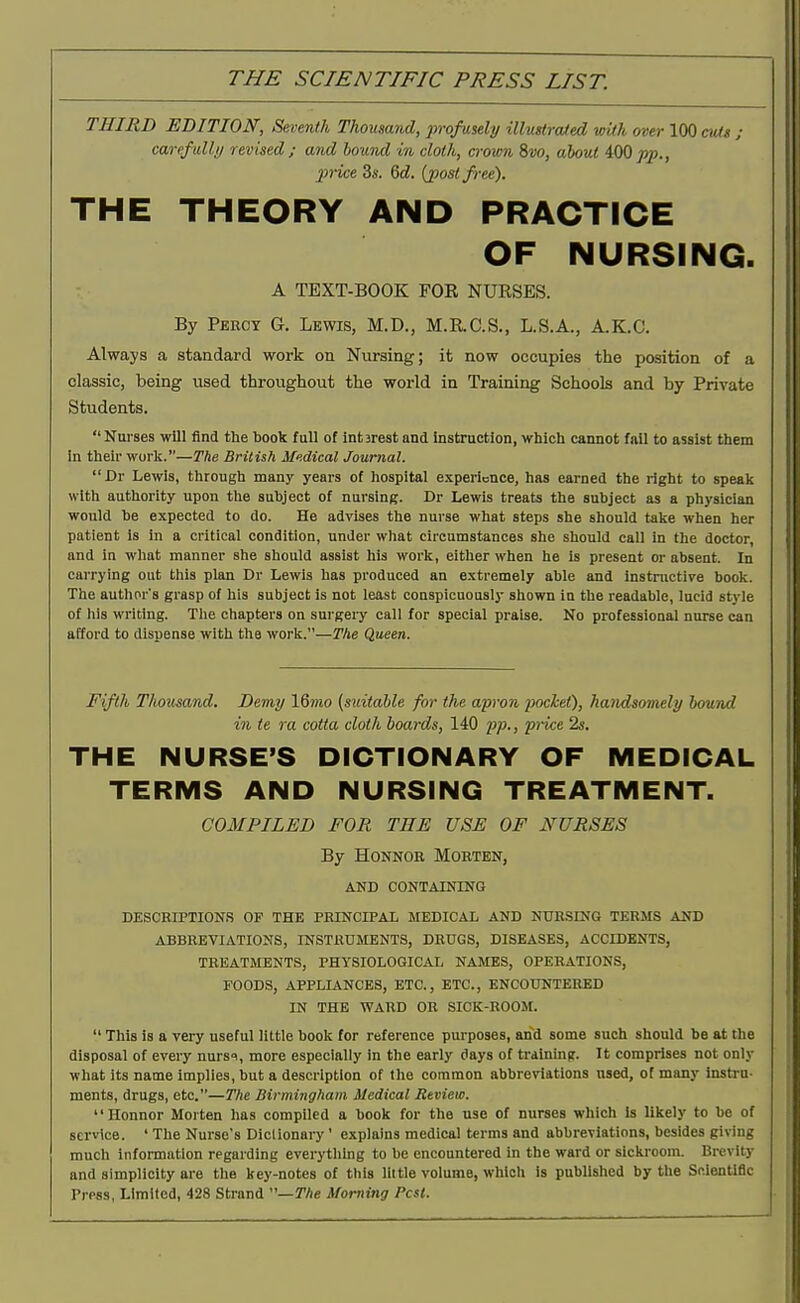 THIRD EDITION, Seventh Thousand, profusely ill-uslroUed with over 100 cxUs ; carefidly revised; and hound in cloth, crown ?>vo, about 400pp., price 3«. Qd. {post free). THE THEORY AND PRACTICE OF NURSING. A TEXT-BOOK FOR NURSES. By Percy G. Lewis, M.D., M.RC.S., L.S.A., A.K.C. Always a standard work on Nursing; it now occupies the position of a classic, being used throughout the world in Training Schools and by Private Students. Nurses will find the book full of IntBrest and instruction, which cannot fall to assist them in their worli.—Tlie British Medical Journal. Dr Lewis, through many years of hospital experience, has earned the right to speak with authority upon the subject of nursing. Dr Lewis treats the subject as a physician would be expected to do. He advises the nurse what steps she should take when her patient is in a critical condition, under what circumstances she should call in the doctor, and in what manner she should assist his work, either when he is present or absent. In carrying out this plan Dr Lewis has produced an extremely able and Instnictire book. The authors grasp of his subject is not least conspicuously shown in the readable, lucid style of his writing. The chapters on surgeiy call for special praise. No professional nurse can afford to dispense with the work.—The Queen. Fifth Thousaiid. Demy \Qnio [suitable for the apron pocket), handsomely hound in te ra cotta cloth boards, 140 pp., pi-ice 2s. THE NURSE'S DICTIONARY OF MEDICAL TERMS AND NURSING TREATMENT. COMPILED FOR THE USE OF NURSES By HoNNOR Morten, AND CONTAINING DESCRIPTIONS OF THE PRINCIPAL MEDICAL AND NURSING TERMS AND ABBREVIATIONS, INSTRUMENTS, DRUGS, DISEASES, ACCIDENTS, TREATMENTS, PHYSIOLOGICAL NAMES, OPERATIONS, FOODS, APPLIANCES, ETC., ETC., ENCOUNTERED IN THE WARD OR SICK-ROOM.  This is a very useful little book for reference purposes, and some such should be at the disposal of every nursi, more especially In the early days of tralninff. It comprises not only what its name implies, but a description of the common abbreviations used, of many instru- ments, drugs, etc.—The Birmingham Medical Review. Honnor Morten has compiled a book for the use of nurses which is likely to be of service. ' The Nurse's Dictionary' explains medical terms and abbreviations, besides giving much information regarding everything to be encountered in the ward or sickroom. Brevity and simplicity are the key-notes of this little volume, which is published by the Scientific Press, Limited, 428 Strand —The Morning Pest.