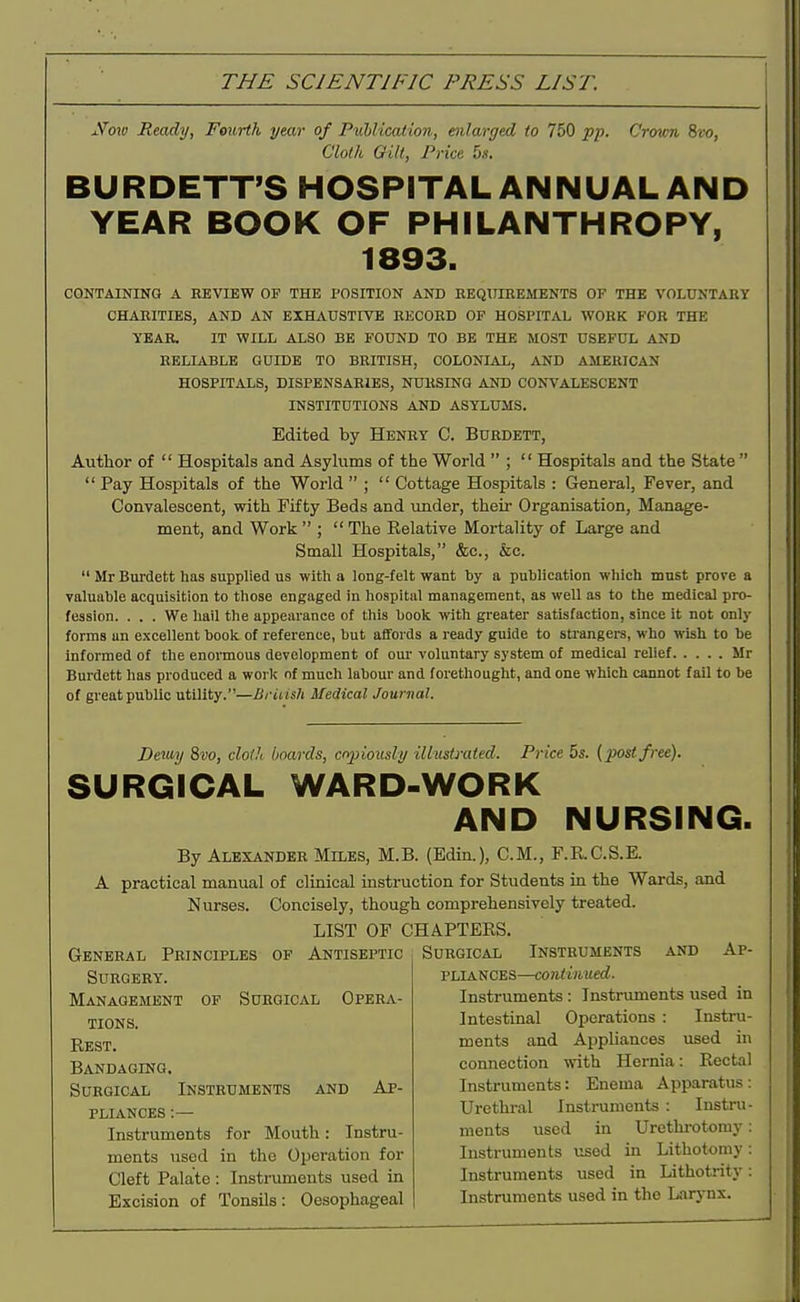 Nmv Ready, Fourth year of Ptiblication, enlarged to 750 pp. Crown ivo, Cloth am, Price bs. BURDETT'S HOSPITAL ANNUAL AND YEAR BOOK OF PHILANTHROPY, 1893. CONTAINING A EBVIEW OF THE POSITION AND EEQTTIREMENTS OF THE VOLUNTARY CHARITIES, AND AN EXHAUSTIVE RECORD OP HOSPITAL WORK FOR THE YEAR. IT WILL ALSO BE FOUND TO BE THE MOST USEFUL AND RELIABLE GUIDE TO BRITISH, COLONIAL, AND AMERICAN HOSPITALS, DISPENSARIES, NURSING AND CONVALESCENT INSTITUTIONS AND ASYLUMS. Edited by Henry C. Burdett, Author of  Hospitals and Asylums of the World  ;  Hospitals and the State   Pay Hospitals of the World  ;  Cottage Hospitals : General, Fever, and Convalescent, with Fifty Beds and under, their Organisation, Manage- ment, and Work  ;  The Relative Mortality of Large and Small Hospitals, &c., &c.  Mr Burdett has supplied us with a long-felt want by a puhlication which must prove a valuable acquisition to those engaged in hospital management, as well as to the medical pro- fession. . . . We hail the appearance of this book with greater satisfaction, since it not only forms un excellent book of reference, but affords a ready guide to sti-angers, who wish to be informed of the enormous development of our voluntary system of medical relief Mr Burdett has produced a worlc of much labour and forethought, and one which cannot fail to be of great public utility.—British Medical Journal. Detiuj 8vo, cloth boards, copiously illustrated. Price 5s. {post free). SURGICAL WARD-WORK AND NURSING. By Alexander Miles, M.B. (Edin.), CM., F.R.C.S.E. A practical manual of clinical instruction for Students in the Wards, and Nurses. Concisely, though comprehensively treated. LIST OF CHAPTEES. General Principles of Antiseptic Surgical Instruments and Ap- SURGERY'. Management of Surgical Opera- tions. Rest. Bandaging. Surgical Instruments and Ap- pliances :— Instruments for Mouth: Instru- ments used in the Operation for Cleft Palate : Instruments used in Excision of Tonsils: Oesophageal PLIANCES—continued. Instruments : Instruments used in Intestinal Operations : Instru- ments and Appliances used in connection with Hernia: Rectal Instruments: Enema Apparatus: Urethi-al Instruments : Instru- ments used in Urethi-otomy: Instruments used in Lithotomy: Instruments used in Lithotrity: Instruments used in the Larj-nx.