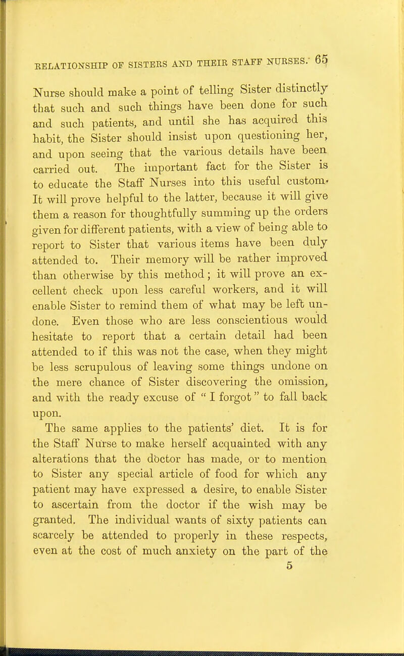 Nurse should make a point of telling Sister distinctly that such and such things have been done for such and such patients, and until she has acquired this habit, the Sister should insist upon questioning her, and upon seeing that the various details have been carried out. The important fact for the Sister is to educate the Staff Nurses into this useful custom- It will prove helpful to the latter, because it will give them a reason for thoughtfully summing up the orders given for different patients, with a view of being able to report to Sister that various items have been duly attended to. Their memory will be rather improved than otherwise by this method; it will prove an ex- cellent check upon less careful workers, and it will enable Sister to remind them of what may be left un- done. Even those who are less conscientious would hesitate to report that a certain detail had been attended to if this was not the case, when they might be less scrupulous of leaving some things undone on the mere chance of Sister discovering the omission, and with the ready excuse of  I forgot to fall back upon. The same applies to the patients' diet. It is for the Staff Nurse to make herself acquainted with any alterations that the dbctor has made, or to mention to Sister any special article of food for which any patient may have expressed a desire, to enable Sister to ascertain from the doctor if the wish may be granted. The individual wants of sixty patients can scarcely be attended to properly in these respects, even at the cost of much anxiety on the part of the 5