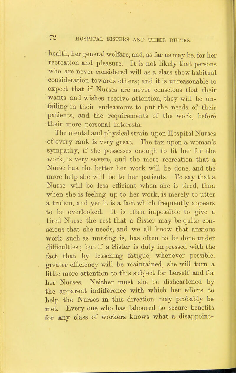 health, her general welfare, and, as far as may be, for her recreation and pleasure. It is not likely that persons who are never considered will as a class show habitual consideration towards others; and it is unreasonable to expect that if Nurses are never conscious that their wants and wishes receive attention, they will be un- failing in their endeavours to put the needs of their patients, and the requirements of the work, before their more personal interests. The mental and physical strain upon Hospital Nurses ■of every rank is very great. The tax upon a woman's sympathy, if she possesses enough to fit her for the work, is very severe, and the more recreation that a Nurse has, the better her work will be done, and the more help she will be to her patients. To say that a Nurse will be less efficient when she is tired, than when she is feeling up to her work, is merely to utter a truism, and yet it is a fact which frequently appears to be overlooked. It is often impossible to give a tired Nurse the rest that a Sister may be quite con- scious that she needs, and we all know that anxious work, such as nursing is, has often to be done under difficulties ; but if a Sister is duly impressed with the fact that by lessening fatigue, whenever possible, greater efficiency will be maintained, she will turn a little more attention to this subject for herself and for her Nurses. Neither must she be disheartened by the apparent indifference with which her efforts to help the Nurses in this direction may probably be met. Every one who has laboured to secure benefits for any class of workers knows what a disappoint-