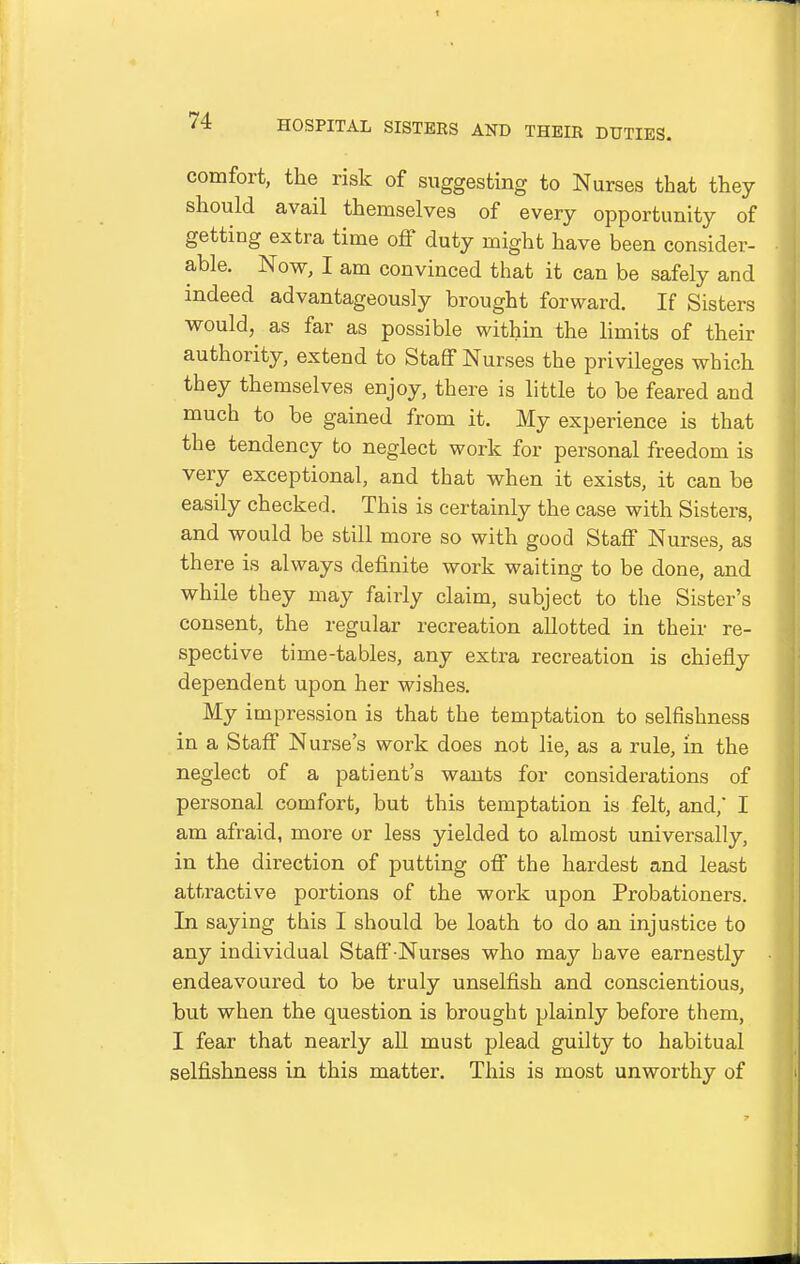 comfort, the risk of suggesting to Nurses that they should avail themselves of every opportunity of getting extra time off duty might have been consider- able. Now, I am convinced that it can be safely and indeed advantageously brought forward. If Sisters would, as far as possible within the limits of their authority, extend to Staff Nurses the privileges which they themselves enjoy, there is little to be feared and much to be gained from it. My experience is that the tendency to neglect work for personal freedom is very exceptional, and that when it exists, it can be easily checked. This is certainly the case with Sisters, and would be still more so with good Staff Nurses, as there is always definite work waiting to be done, and while they may fairly claim, subject to the Sister's consent, the regular recreation allotted in their re- spective time-tables, any extra recreation is chiefly dependent upon her wishes. My impression is that the temptation to selfishness in a Staff Nurse's work does not lie, as a rule, in the neglect of a patient's wants for considerations of personal comfort, but this temptation is felt, and,' I am afraid, more or less yielded to almost universally, in the direction of putting off the hardest and least attractive portions of the work upon Probationers. In saying this I should be loath to do an injustice to any individual Staff-Nurses who may have earnestly endeavoured to be truly unselfish and conscientious, but when the question is brought plainly before them, I fear that nearly aU must plead guilty to habitual selfishness in this matter. This is most unworthy of