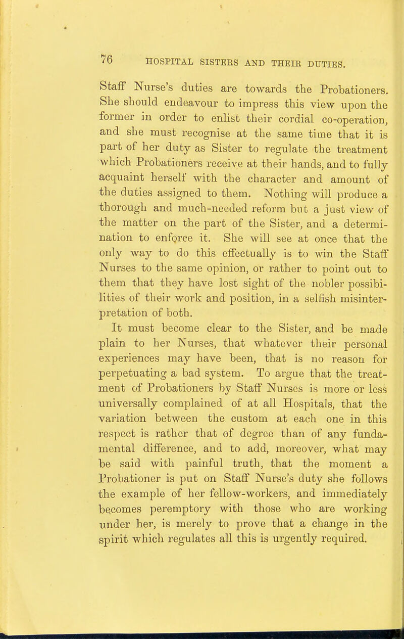 Staflf Nurse's duties are towards the Probationers. She should endeavour to impress this view upon the former in order to enlist their cordial co-operation, and she must recognise at the same time that it is part of her duty as Sister to regulate the treatment which Probationers receive at their hands, and to fully acquaint herself with the character and amount of the duties assigned to them. Nothing will produce a thorough and much-needed reform but a just view of the matter on the part of the Sister, and a determi- nation to enforce it. She will see at once that the only way to do this effectually is to win the Staff Nurses to the same opinion, or rather to point out to them that they have lost sight of the nobler possibi- lities of their work and position, in a selfish misinter- pretation of both. It must become clear to the Sister, and be made plain to her Nurses, that whatever their personal experiences may have been, that is no reason for perpetuating a bad system. To argue that the treat- ment of Probationers by Staff Nurses is more or less universally complained of at all Hospitals, that the variation between the custom at each one in this respect is rather that of degree than of any funda- mental difference, and to add, moreover, what may be said with painful truth, that the moment a Probationer is put on Staff Nurse's duty she follows the example of her fellow-workers, and immediately be.comes peremptory with those who are working under her, is merely to prove that a change in the spirit which regulates all this is urgently required.