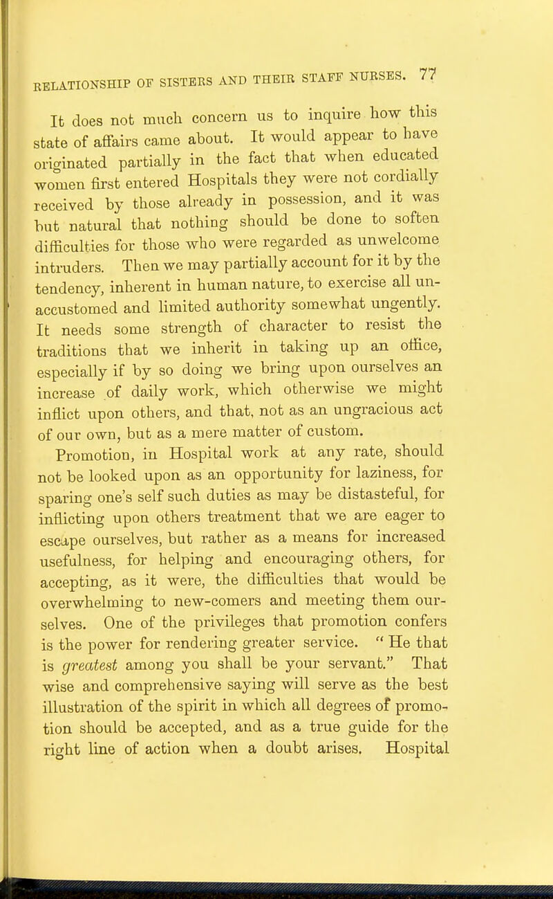 It does not much concern us to inquire how this state of affairs came about. It would appear to have originated partially in the fact that when educated women first entered Hospitals they were not cordially received by those already in possession, and it was but natural that nothing should be done to soften difficulties for those who were regarded as unwelcome intruders. Then we may partially account for it by the tendency, inherent in human nature, to exercise all un- accustomed and limited authority somewhat ungently. It needs some strength of character to resist the traditions that we inherit in taking up an office, especially if by so doing we bring upon ourselves an increase of daily work, which otherwise we might inffict upon others, and that, not as an ungracious act of our own, but as a mere matter of custom. Promotion, in Hospital work at any rate, should not be looked upon as an opportunity for laziness, for sparing one's self such duties as may be distasteful, for inflicting upon others treatment that we are eager to escape ourselves, but rather as a means for increased usefulness, for helping and encouraging others, for accepting, as it were, the difficulties that would be overwhelming to new-comers and meeting them our- selves. One of the privileges that promotion confers is the power for rendering greater service.  He that is greatest among you shall be your servant. That wise and comprehensive saying will serve as the best illustration of the spirit in which all degrees of promo- tion should be accepted, and as a true guide for the right line of action when a doubt arises. Hospital