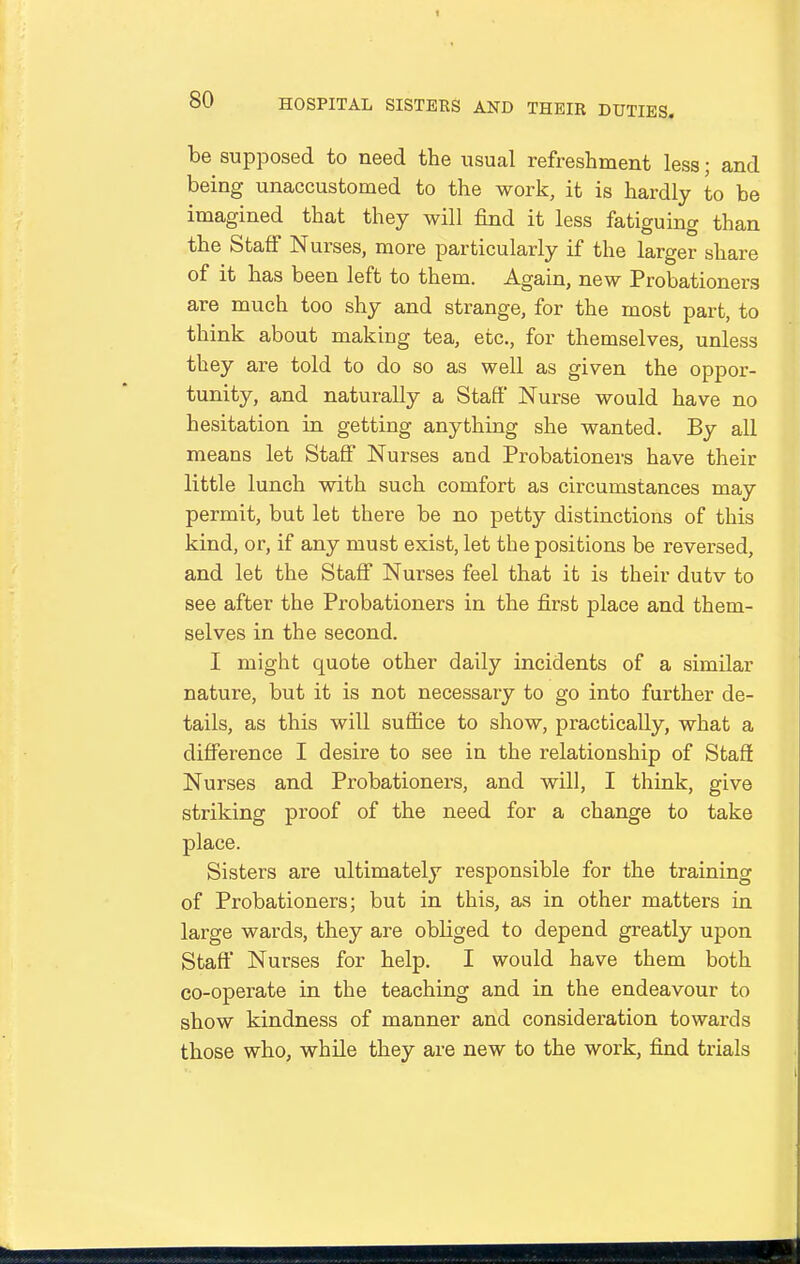 he supposed to need the usual refreshment less; and being unaccustomed to the work, it is hardly to be imagined that they will find it less fatiguing than the Staff Nurses, more particularly if the larger share of it has been left to them. Again, new Probationers are much too shy and strange, for the most part, to think about making tea, etc., for themselves, unless they are told to do so as well as given the oppor- tunity, and naturally a Staff' Nurse would have no hesitation in getting anything she wanted. By all means let Staff Nurses and Probationers have their little lunch with such comfort as circumstances may permit, but let there be no petty distinctions of this kind, or, if any must exist, let the positions be reversed, and let the Staff Nurses feel that it is their dutv to see after the Probationers in the first place and them- selves in the second. I might quote other daily incidents of a similar nature, but it is not necessary to go into further de- tails, as this will suffice to show, practically, what a diflTerence I desire to see in the relationship of Staff Nurses and Probationers, and will, I think, give striking proof of the need for a change to take place. Sisters are ultimately responsible for the training of Probationers; but in this, as in other matters in large wards, they are obliged to depend greatly upon Staff Nurses for help. I would have them both co-operate in the teaching and in the endeavour to show kindness of manner and consideration towards those who, while they are new to the work, find trials