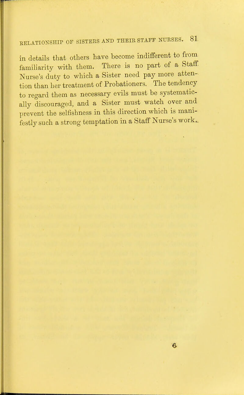 in details that others have become indifferent to from famiharity with them. There is no part of a Staff Nurse's duty to which a Sister need pay more atten- tion than her treatment of Probationers. The tendency to regard them as necessary evils must be systematic- ally discouraged, and a Sister must watch over and prevent the selfishness in this direction which is mani- festly such a strong temptation in a Staff Nurse's work^