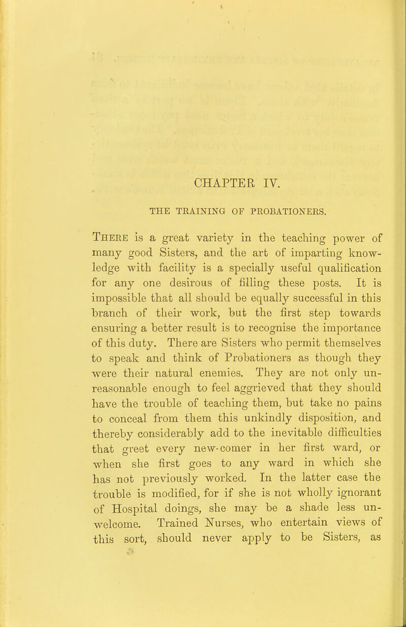 THE TEAINING OF PROBATIONERS. There is a great variety in the teaching power of many good Sisters, and the art of imparting know- ledge with facility is a specially useful qualification for any one desirous of filling these posts. It is impossible that all should be equally successful in this branch of their work, but the first step towards ensuring a better result is to recognise the importance of this duty. There are Sisters who permit themselves to speak and think of Probationers as though they were their natural enemies. They are not only un- reasonable enough to feel aggrieved that they should have the trouble of teaching them, but take no pains to conceal from them this unkindly disposition, and thereby considerably add to the inevitable difficulties that greet every new-comer in her first ward, or when she first goes to any ward in which she has not previously worked. In the latter case the trouble is modified, for if she is not wholly ignorant of Hospital doings, she may be a shade less un- welcome. Trained IsTurses, who entertain views of this sort, should never apply to be Sisters, as