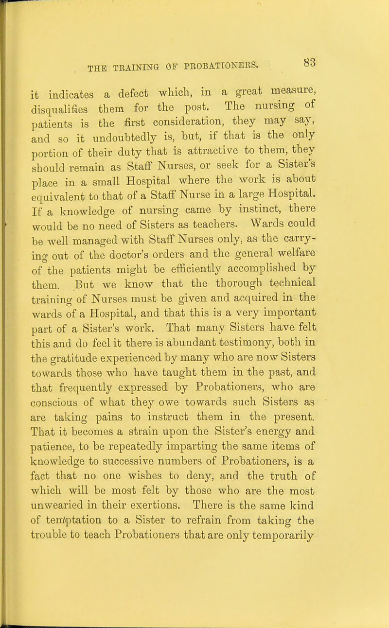 it indicates a defect which, in a great measure, disqualifies them for the post. The nursing of patients is the first consideration, they may say, and so it undoubtedly is, but, if that is the only portion of their duty that is attractive to them, they should remain as Staff Nurses, or seek for a Sister's place in a small Hospital where the work is about equivalent to that of a Staff Nurse in a large Hospital. If a knowledge of nursing came by instinct, there would be no need of Sisters as teachers. Wards could be well managed with Staff Nurses only, as the carry- ing out of the doctor's orders and the general welfare of the patients might be efficiently accomplished by them. But we know that the thorough technical training of Nurses must be given and acquired in the wards of a Hospital, and that this is a very important part of a Sister's work. That many Sisters have felt this and do feel it there is abundant testimony, both in the gratitude experienced by many who are now Sisters towards those who have taught them in the past, and that frequently expressed by Probationers, who are conscious of what they owe towards such Sisters as are taking pains to instruct them in the present. That it becomes a strain upon the Sister's energy and patience, to be repeatedly imparting the same items of knowledge to successive numbers of Probationers, is a fact that no one wishes to deny, and the truth of which will be most felt by those who are the most unwearied in their exertions. There is the same kind of temiptation to a Sister to refrain from taking the trouble to teach Probationers that are only temporarily