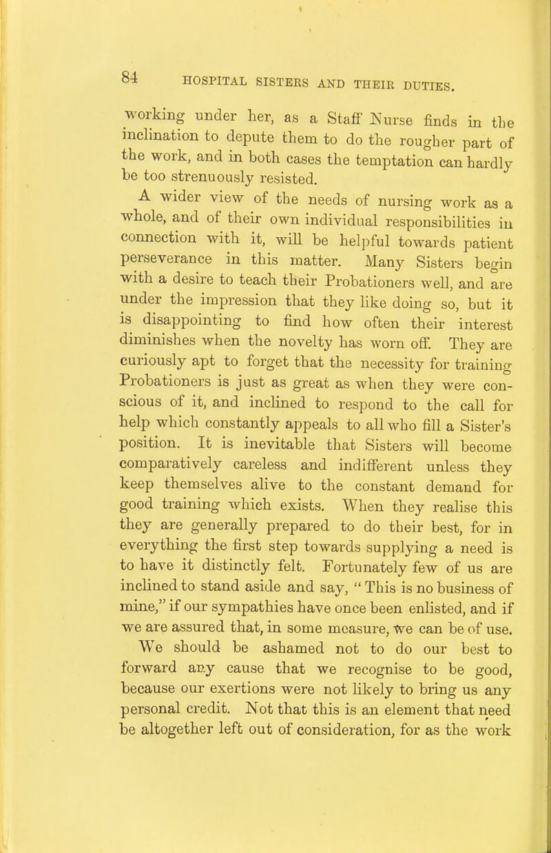 working under her, as a Stafi' Nurse finds in the inclination to depute them to do the rougher part of the work, and in both cases the temptation can hardly be too strenuously resisted. A wider view of the needs of nursing work as a whole, and of their own individual responsibilities in connection with it, will be helpful towards patient perseverance in this matter. Many Sisters begin with a desire to teach their Probationers well, and are under the impression that they like doing so, but it is disappointing to find how often their interest diminishes when the novelty has worn off. They are curiously apt to forget that the necessity for training Probationers is just as great as when they were con- scious of it, and inclined to respond to the call for help which constantly appeals to all who fill a Sister's position. It is inevitable that Sisters will become comparatively careless and indifferent unless they keep themselves alive to the constant demand for good training which exists. When they realise this they are generally prepared to do their best, for in everything the first step towards supplying a need is to have it distinctly felt. Fortunately few of us are inclined to stand aside and say,  This is no business of mine, if our sympathies have once been enlisted, and if we are assured that, in some measure, we can be of use. We should be ashamed not to do our best to forward any cause that we recognise to be good, because our exertions were not likely to bring us any personal credit. Not that this is an element that need be altogether left out of consideration, for as the work