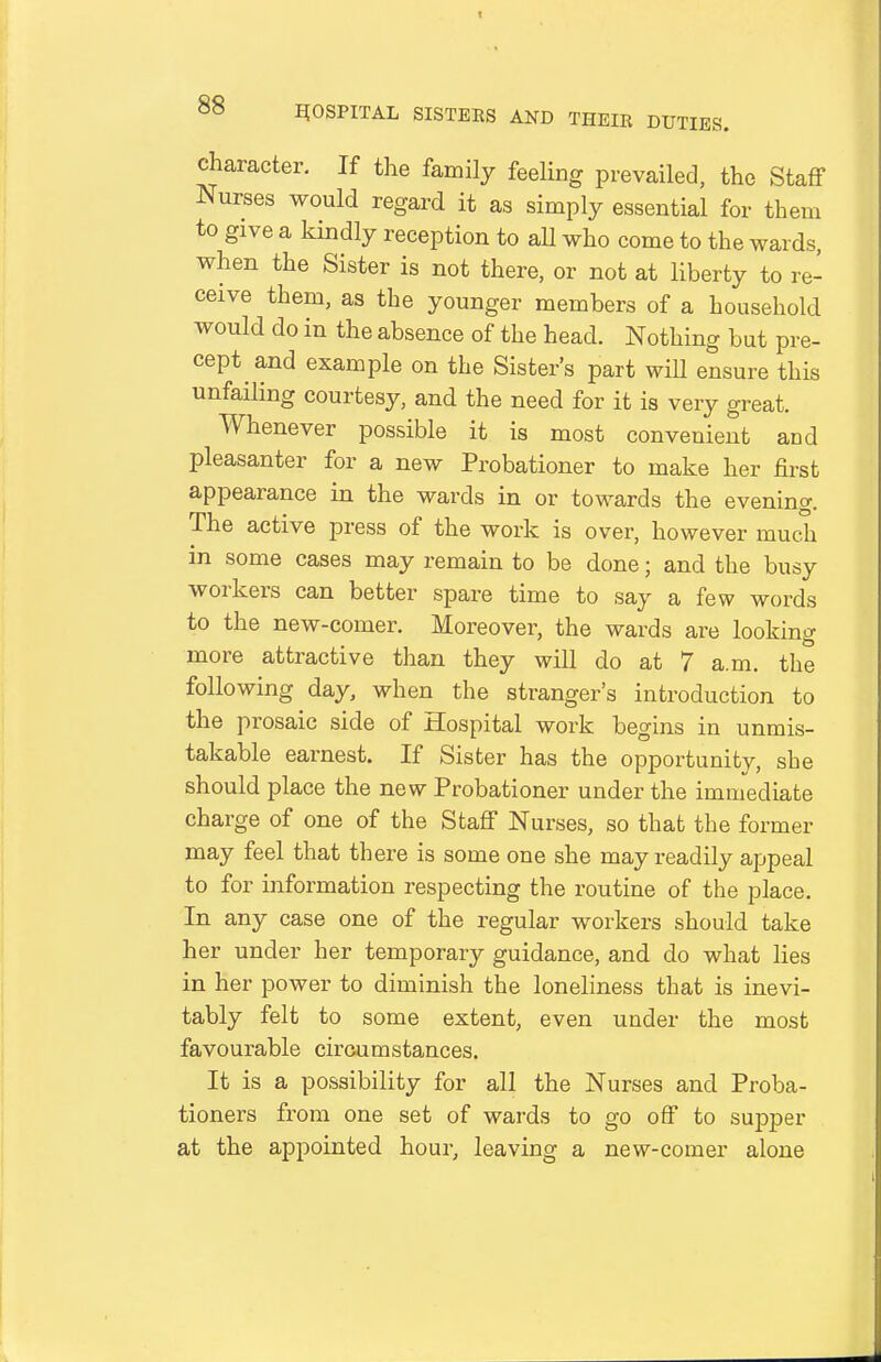 character. If the family feeling prevailed, the Staff Nurses would regard it as simply essential for them to give a kindly reception to all who come to the wards, when the Sister is not there, or not at liberty to re- ceive them, as the younger members of a household would do in the absence of the head. Nothing but pre- cept and example on the Sister's part wiU ensure this unfailing courtesy, and the need for it is very great. Whenever possible it is most convenient and pleasanter for a new Probationer to make her first appearance in the wards in or towards the evening. The active press of the work is over, however much in some cases may remain to be done; and the busy workers can better spare time to say a few words to the new-comer. Moreover, the wards are looking more attractive than they will do at 7 a.m. the following day, when the stranger's introduction to the prosaic side of Hospital work begins in unmis- takable earnest. If Sister has the opportunity, she should place the new Probationer under the immediate charge of one of the Staff Nurses, so that the former may feel that there is some one she may readily appeal to for information respecting the routine of the place. In any case one of the regular workers should take her under her temporary guidance, and do what lies in her power to diminish the loneliness that is inevi- tably felt to some extent, even under the most favourable circumstances. It is a possibility for all the Nurses and Proba- tioners from one set of wards to go off to supper at the appointed hour, leaving a new-comer alone