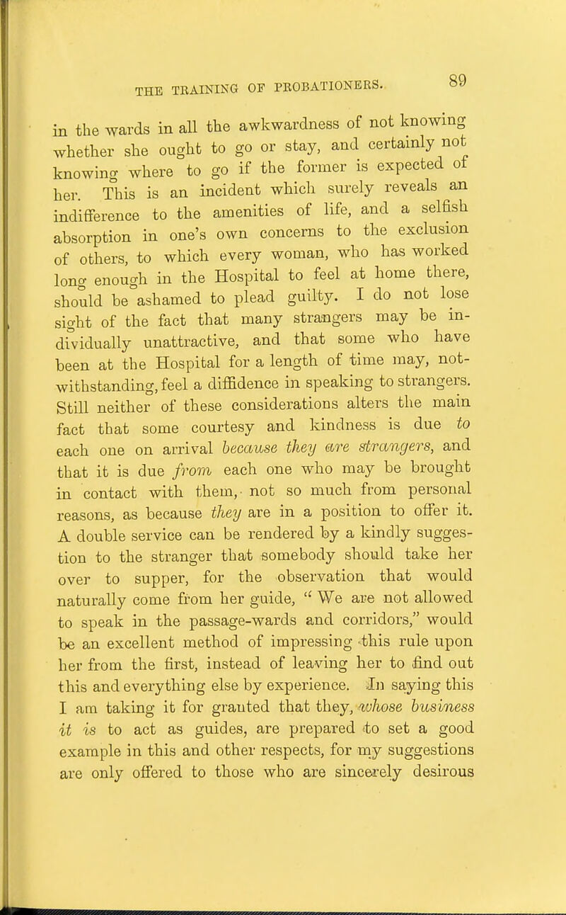 in the wards in aU the awkwardness of not knowing whether she ought to go or stay, and certainly not knowing where to go if the former is expected ot her. This is an incident which surely reveals an indifference to the amenities of life, and a selfish absorption in one's own concerns to the exclusion of others, to which every woman, who has worked long enough in the Hospital to feel at home there, should be ashamed to plead guilty. I do not lose sight of the fact that many strangers may be in- dividually unattractive, and that some who have been at the Hospital for a length of time may, not- withstanding, feel a diffidence in speaking to strangers. Still neither of these considerations alters the main fact that some courtesy and kindness is due to each one on arrival because they are strangers, and that it is due from each one who may be brought in contact with them,- not so much from personal reasons, as because they are in a position to offer it. A double service can be rendered by a kindly sugges- tion to the stranger that somebody should take her over to supper, for the observation that would naturally come from her guide,  We are not allowed to speak in the passage-wards and corridors, would be an excellent method of impressing this rule upon her from the first, instead of leaving her to .find out this and everything else by experience. >In saying this I am taking it for granted that they, whose business it is to act as guides, are prepared <to set a good example in this and other respects, for my suggestions are only offered to those who are sincerely desirous