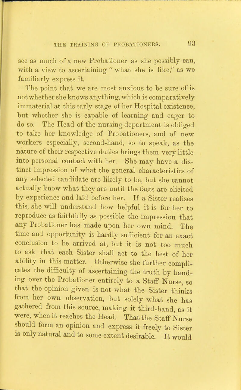 see as much of a nevv Probationer as she possibly can, with a view to ascertaining  what she is like/' as we familiarly express it. The point that we are most anxious to be sure of is not whether she knows anything, which is comparatively immaterial at this early stage of her Hospital existence, but whether she is capable of learning and eager to do so. The Head of the nursing department is obliged to take her knowledge of Probationei's, and of new workers especially, second-hand, so to speak, as the nature of their respective duties brings them very little into personal contact with her. She may have a dis- tinct impression of what the general characteristics of any selected candidate are likely to be, but she cannot actually know what they are until the facts are elicited by experience and laid before her. If a Sister realises this, she will understand how helpful it is for her to reproduce as faithfully as possible the impression that any Probationer has made upon her own mind. The time and opportunity is hardly sufficient for an exact conclusion to be arrived at, but it is not too much to ask that each Sister shall act to the best of her ability in this matter. Otherwise she further compli- cates the difficulty of ascertaining the truth by hand- ing over the Probationer entirely to a Staff Nurse, so that the opinion given is not what the Sister thinks from her own observation, but solely what she has gathered from this source, making it third-hand, as it were, when it reaches the Head. That the Staff Nurse should form an opinion and express it freely to Sister is only natural and to some extent desirable. It would