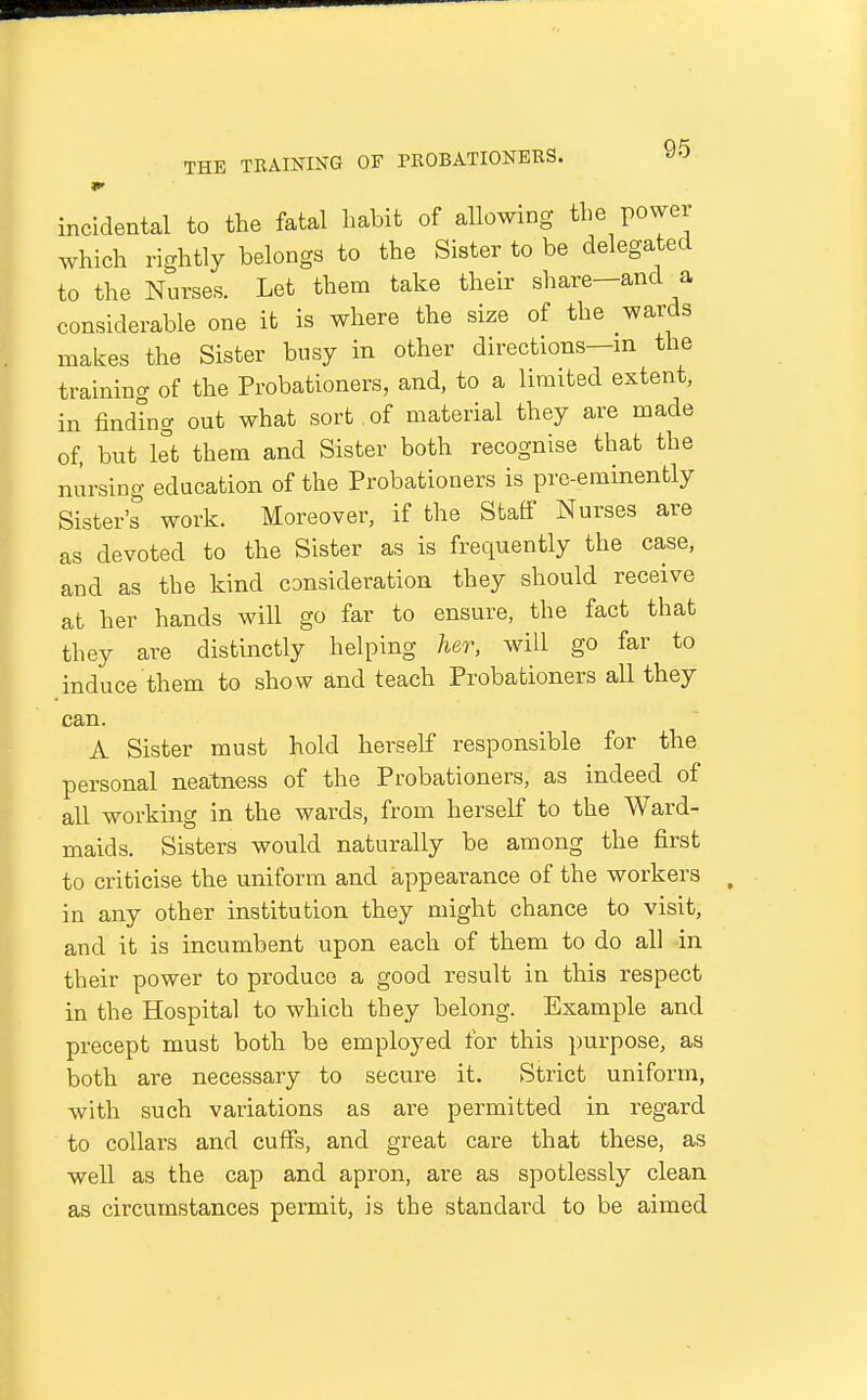 incidental to the fatal habit of allowing the power which rightly belongs to the Sister to be delegated to the Nurses. Let them take their share—and a considerable one it is where the size of the wards makes the Sister busy in other directions—m the training of the Probationers, and, to a limited extent, in finding out what sort of material they are made of, but let them and Sister both recognise that the nursing education of the Probationers is pre-eminently Sister's work. Moreover, if the Staff Nurses are as devoted to the Sister as is frequently the case, and as the kind consideration they should receive at her hands will go far to ensure, the fact that they are distinctly helping her, will go far to induce them to show and teach Probationers all they can. A Sister must hold herself responsible for the personal neatness of the Probationers, as indeed of all working in the wards, from herself to the Ward- maids. Sisters would naturally be among the first to criticise the uniform and appearance of the workers in any other institution they might chance to visit, and it is incumbent upon each of them to do all in their power to produce a good result in this respect in the Hospital to which they belong. Example and precept must both be employed for this purpose, as both are necessary to secure it. Strict uniform, with such variations as are permitted in regard to collars and cuffs, and great care that these, as well as the cap and apron, are as spotlessly clean as circumstances permit, is the standard to be aimed