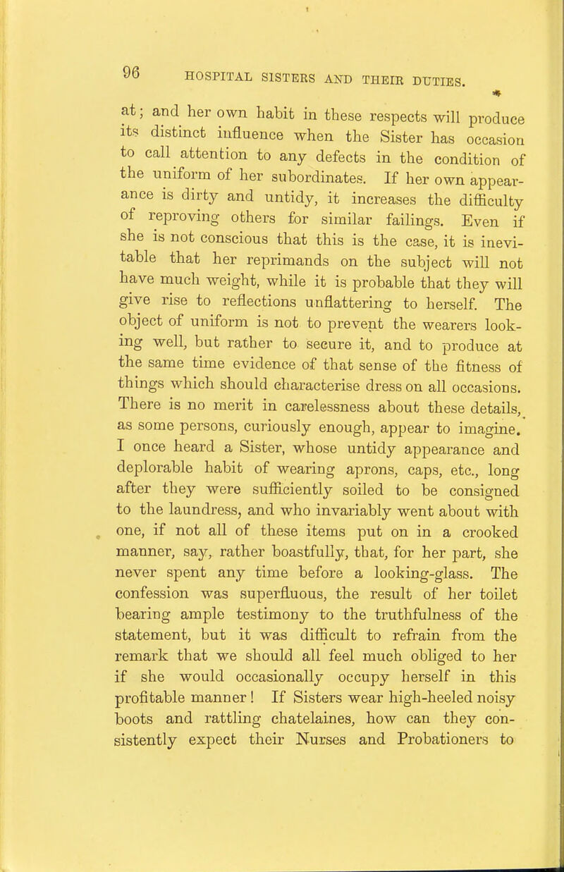 at; and her own habit in these respects will produce its distinct influence when the Sister has occasion to call attention to any defects in the condition of the uniform of her subordinates. If her own appear- ance is dirty and untidy, it increases the difficulty of reproving others for similar failings. Even if she is not conscious that this is the case, it is inevi- table that her reprimands on the subject will not have much weight, while it is probable that they will give rise to reflections unflattering to herself The object of uniform is not to prevent the wearers look- ing well, but rather to secure it, and to produce at the same time evidence of that sense of the fitness of things which should characterise dress on all occasions. There is no merit in carelessness about these details, as some persons, curiously enough, appear to imagine. I once heard a Sister, whose untidy appearance and deplorable habit of wearing aprons, caps, etc., long after they were sufficiently soiled to be consigned to the laundress, and who invariably went about with one, if not all of these items put on in a crooked manner, say, rather boastfully, that, for her part, she never spent any time before a looking-glass. The confession was superfluous, the result of her toilet bearing ample testimony to the truthfulness of the statement, but it was difficult to refrain from the remark that we should all feel much obliged to her if she would occasionally occupy herself in this profitable manner ! If Sisters wear high-heeled noisy boots and rattling chatelaines, how can they con- sistently expect their Nurses and Probationers to
