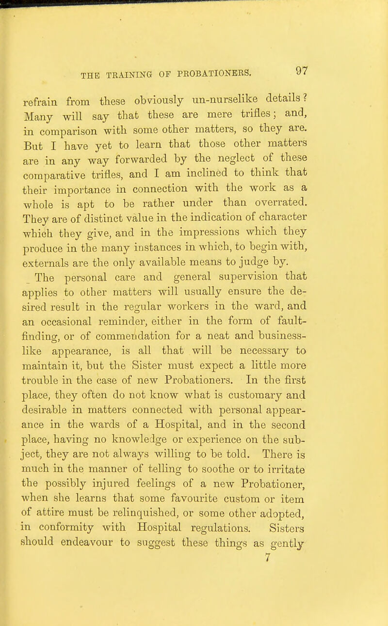 refrain from these obviously un-nurselike details? Many wiU say that these are mere trifles; and, in comparison with some other matters, so they are. But I have yet to learn that those other matters are in any way forwarded by the neglect of these comparative trifles, and I am inclined to think that their importance in connection with the work as a whole is apt to be rather under than overrated. They are of distinct value in the indication of character which they give, and in the impressions which they produce in the many instances in which, to begin with, externals are the only available means to judge by. The personal care and general supervision that applies to other matters will usually ensure the de- sired result in the regular workers in the ward, and an occasional reminder, either in the form of fault- findinsf, or of commendation for a neat and business- like appearance, is all that will be necessary to maintain it, but the Sister must expect a little more trouble in the case of new Probationers. In the first place, they often do not know what is customary and desirable in matters connected with personal appear- ance in the wards of a Hospital, and in the second place, having no knowledge or experience on the sub- ject, they are not always willing to be told. There is much in the manner of telling to soothe or to irritate the possibly injured feelings of a new Probationer, when she learns that some favourite custom or item of attire must be relinquished, or some other adopted, in conformity with Hospital regulations. Sisters should endeavour to suggest these things as gently 7