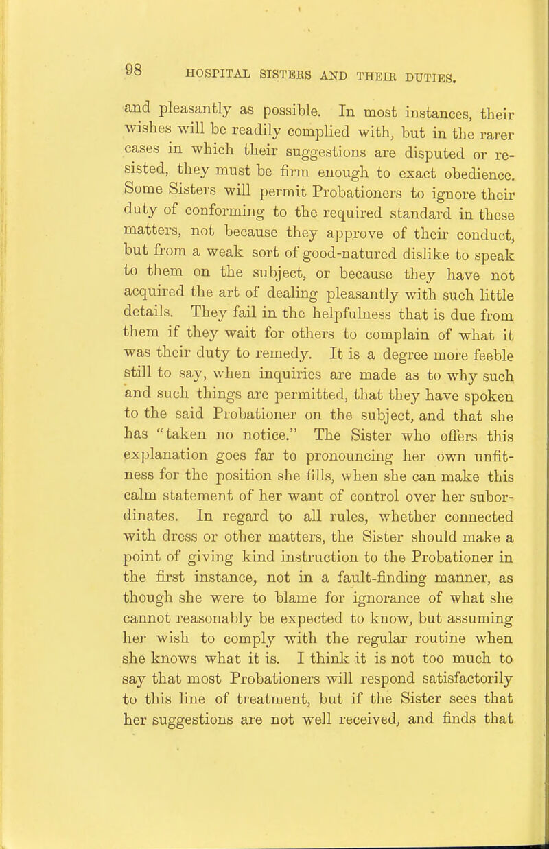 and pleasantly as possible. In most instances, their wishes will be readily complied with, but in the rarer cases in which their suggestions are disputed or re- sisted, they must be firm enough to exact obedience. Some Sisters will permit Probationers to ignore their duty of conforming to the required standard in these matters, not because they approve of their conduct, hut from a weak sort of good-natured disHke to speak to them on the subject, or because they have not acquired the art of dealing pleasantly with such little details. They fail in the helpfulness that is due from them if they wait for others to complain of what it was their duty to remedy. It is a degree more feeble still to say, when inquiries are made as to why such and such things are permitted, that they have spoken to the said Probationer on the subject, and that she has taken no notice. The Sister who offers this explanation goes far to pronouncing her own unfit- ness for the position she fills, when she can make this calm statement of her want of control over her subor- dinates. In regard to all rules, whether connected with dress or other matters, the Sister should make a point of giving kind instruction to the Probationer in the first instance, not in a fault-finding manner, as though she were to blame for ignorance of what she cannot I'easonably be expected to know, but assuming her wish to comply with the regular routine when she knows what it is. I think it is not too much to say that most Probationers will respond satisfactorily to this line of treatment, but if the Sister sees that her suggestions are not well received, and finds that