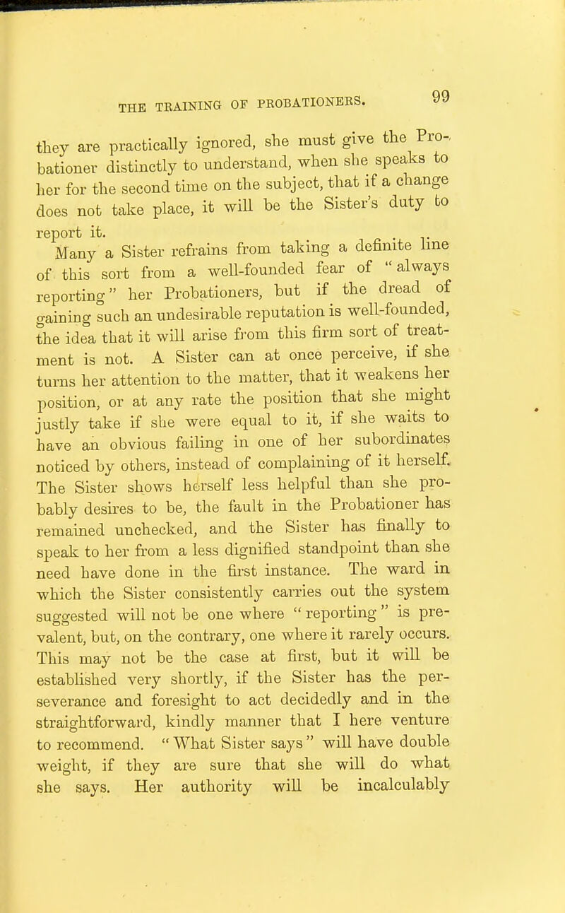 they are practically ignored, she must give the Pro- bationer distinctly to understand, when she speaks to her for the second time on the subject, that if a change does not take place, it will be the Sister's duty bo report it. • r Many a Sister refrains from taking a definite hne of. this sort from a well-founded fear of always reporting her Probationers, but if the dread of gaining such an undesirable reputation is well-founded, the idea that it will arise from this firm sort of treat- ment is not. A Sister can at once perceive, if she turns her attention to the matter, that it weakens her position, or at any rate the position that she might justly take if she were equal to it, if she waits to have an obvious failing in one of her subordinates noticed by others, instead of complaining of it herself. The Sister shows herself less helpful than she pro- bably desires to be, the fault in the Probationer has remained unchecked, and the Sister has finally to speak to her from a less dignified standpoint than she need have done in the first instance. The ward in which the Sister consistently carries out the system suggested will not be one where  reporting  is pre- valent, but, on the contrary, one where it rarely occurs. This may not be the case at first, but it will be established very shortly, if the Sister has the per- severance and foresight to act decidedly and in the straightforward, kindly manner that I here venture to recommend.  What Sister says  will have double weight, if they are sure that she will do what she says. Her authority will be incalculably