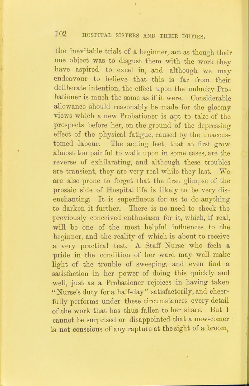 the inevitable trials of a beginner, act as though their one object was to disgust them with the work they have aspired to excel in, and although we may endeavour to believe that this is far from their deliberate intention, the effect upon the unlucky Pro- bationer is much the same as if it were. Considerable allowance should reasonably be made for the gloomy views which a new Probationer is apt to take of the prospects before her, on the ground of the depressing effect of the physical fatigue, caused by the unaccus- tomed labour. The aching feet, that at first grow almost too painful to walk upon in some cases, are the reverse of exhilarating, and although these troubles are transient, they are very real while they last. We are also prone to forget that the first glimpse of the prosaic side of Hospital life is likely to be very dis- enchanting. It is superfluous for us to do anything to darken it further. There is no need to check the previously conceived enthusiasm for it, which, if real, will be one of the most helpful influences to the beginner, and the reality of which is about to receive a very practical test. A Staff Nurse who feels a pride in the condition of her ward may well make light of the trouble of sweeping, and even find a satisfaction in her power of doing this quickly and well, just as a Probationer rejoices in having taken Nurse's duty for a half-day satisfactorily, and cheer- fully performs under these circumstances every detail of the work that has thus fallen to her share. But I cannot be surprised or disappointed that a new-comer is not conscious of any rapture at the sight of a broom^