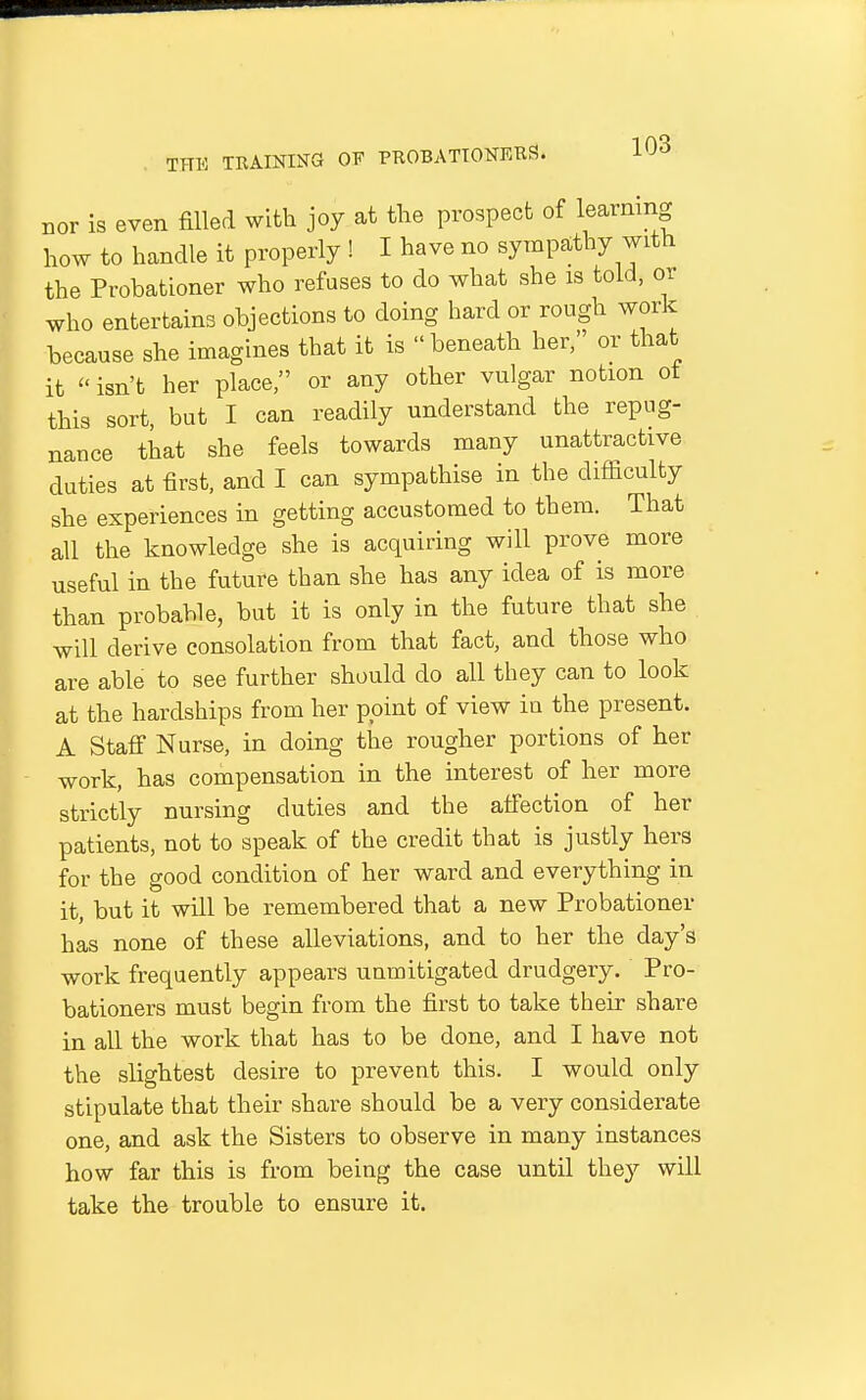 nor is even filled with joy at the prospect of learmng how to handle it properly ! I have no sympathy with the Probationer who refuses to do what she is told, or who entertains objections to doing hard or rough work because she imagines that it is beneath her, or that it  isn't her place, or any other vulgar notion ot this sort, but I can readily understand the repug- nance that she feels towards many unattractive duties at first, and I can sympathise in the difficulty she experiences in getting accustomed to them. That all the knowledge she is acquiring will prove more useful in the future than she has any idea of is more than probable, but it is only in the future that she will derive consolation from that fact, and those who are able to see further should do all they can to look at the hardships from her point of view ia the present. A Staff Nurse, in doing the rougher portions of her work, has compensation in the interest of her more strictly nursing duties and the affection of her patients, not to speak of the credit that is justly hers for the good condition of her ward and everything in it, but it will be remembered that a new Probationer has none of these alleviations, and to her the day's work frequently appears unmitigated drudgery. Pro- bationers must begin from the first to take their share in all the work that has to be done, and I have not the slightest desire to prevent this. I would only stipulate that their share should be a very considerate one, and ask the Sisters to observe in many instances how far this is from being the case until the}'- will take the trouble to ensure it.