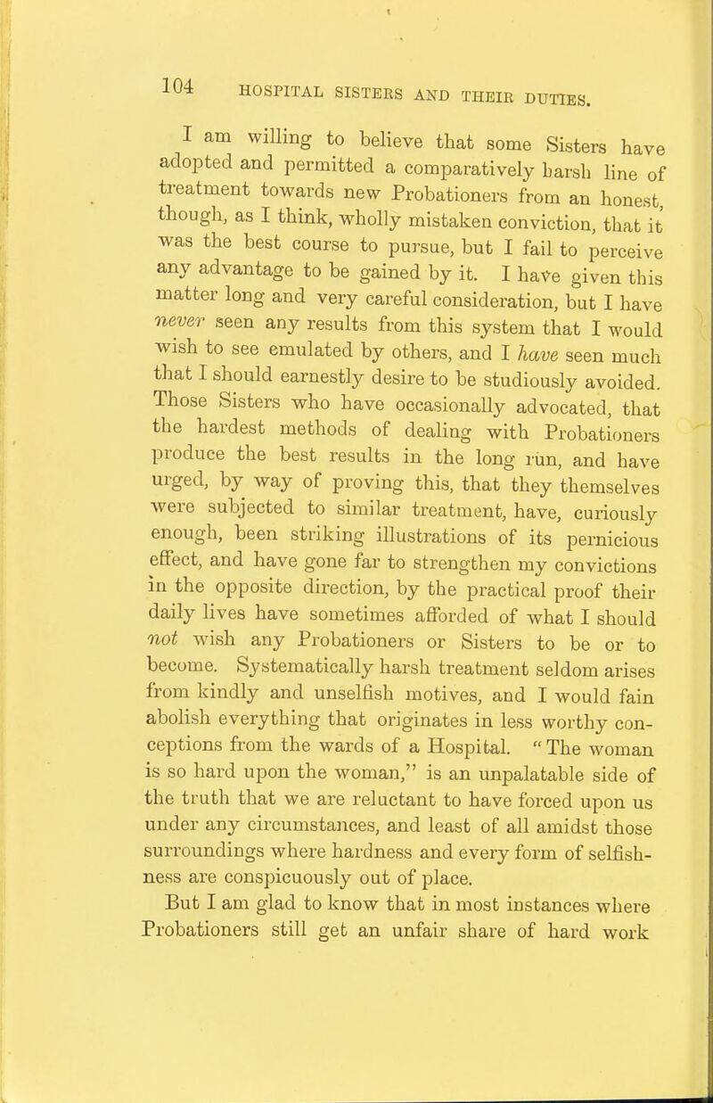 I am willing to believe that some Sisters have adopted and permitted a comparatively harsh line of treatment towards new Probationers from an honest though, as I think, wholly mistaken conviction, that it was the best course to pursue, but I fail to perceive any advantage to be gained by it. I have given this matter long and very careful consideration, but I have never seen any results from this system that I would wish to see emulated by others, and I have seen much that I should earnestly desire to be studiously avoided. Those Sisters who have occasionally advocated, that the hardest methods of dealiag with Probationers produce the best results in the long rim, and have urged, by way of proving this, that they themselves were subjected to similar treatment, have, curiously enough, been striking illustrations of its pernicious effect, and have gone far to strengthen my convictions in the opposite direction, by the practical proof their daily lives have sometimes afforded of what I should not wish any Probationers or Sisters to be or to become. Systematically harsh treatment seldom arises from kindly and unselfish motives, and I would fain abolish everything that originates in less worthy con- ceptions from the wards of a Hospital.  The woman is so hard upon the woman, is an unpalatable side of the truth that we are reluctant to have forced upon us under any circumstances, and least of all amidst those surroundings where hardness and every form of selfish- ness are conspicuously out of place. But I am glad to know that in most instances where Probationers still get an unfair share of hard work