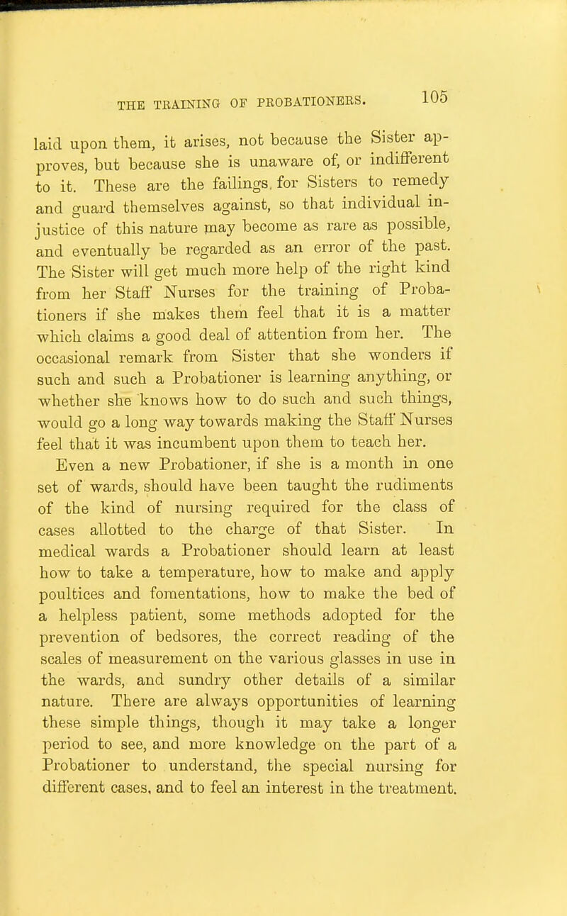 laid upoa them, it arises, not because the Sister ap- proves, but because she is unaware of, or indifferent to it. These are the failings, for Sisters to remedy and guard themselves against, so that individual in- justice of this nature may become as rare as possible, and eventually be regarded as an error of the past. The Sister will get much more help of the right kind from her Staff Nurses for the training of Proba- tioners if she makes them feel that it is a matter which claims a good deal of attention from her. The occasional remark from Sister that she wonders if such and such a Probationer is learning anything, or whether she knows how to do such and such things, would go a long way towards making the Staff Nurses feel that it was incumbent upon them to teach her. Even a new Probationer, if she is a month in one set of wards, should have been taught the rudiments of the kind of nursing required for the class of cases allotted to the charge of that Sister. In medical wards a Probationer should learn at least how to take a temperature, how to make and apply poultices and fomentations, how to make the bed of a helpless patient, some methods adopted for the prevention of bedsores, the correct reading of the scales of measurement on the various glasses in use in the wards, and sundry other details of a similar nature. There are always opportunities of learning these simple things, though it may take a longer period to see, and more knowledge on the part of a Probationer to understand, the special nursing for different cases, and to feel an interest in the treatment.