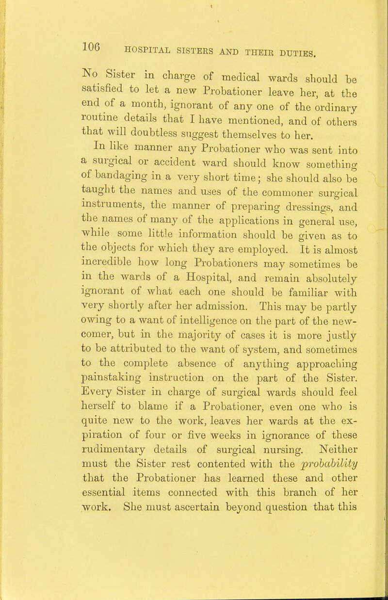 Ko^ Sister in charge of medical wards should be satisfied to let a new Probationer leave her, at the end of a month, ignorant of any one of the ordinary routine details that I have mentioned, and of others that will doubtless suggest themselves to her. In like manner any Probationer who was sent into a surgical or accident ward should know something of bandaging in a very short time; she should also be taught the names and uses of the commoner surgical instruments, the manner of preparing dressings, and the names of many of the applications in general use, while some little information should be given as to the objects for which they are employed. It is almost incredible how long Probationers may sometimes be in the wards of a Hospital, and remain absolutely ignorant of what each one should be familiar with very shortly after her admission. This may be partly owing to a want of intelligence on the part of the new- comer, but in the majority of cases it is more justly to be attributed to the want of system, and sometimes to the complete absence of anything approaching painstaking instruction on the part of the Sister. Every Sister in charge of surgical wards should feel herself to blame if a Probationer, even one who is quite new to the work, leaves her wards at the ex- piration of four or five weeks in ignorance of these rudimentary details of surgical nursing. Neither must the Sister rest contented with the probability that the Probationer has learned these and other essential items connected with this branch of her work. She must ascertain beyond question that this
