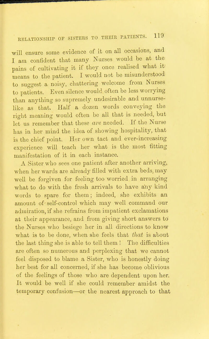 will ensure some evidence of it on all occasions, and I am confident that many Nurses would be at the pains of cultivating it if they once realised what it- means to the patient. I would not be misunderstood to suggest a noisy, chattering welcome from Nurses to patients. Even silence would often be less worrying than anything so supremely undesirable and unnurse- like as that. H:alf a dozen words conveying the right meaning would often be all that is needed, but let us remember that these are needed. If the Nurse has in her mind the idea of showing hospitality, that is the chief point. Her own tact and ever-increasing experience will teach her what is the most fitting manifestation of it in each instance. A Sister who sees one patient after another arriving, when her wards are alread}' filled with extra beds, may well be forgiven for feeling too worried in arranging what to do with the fresh arrivals to have any kind words to spare for them; indeed, she exhibits an amount of- self-control which may well command our admiration, if she refrains from impatient exclamations at their appearance, and from giving short answers to the Nurses who besiege her in all directions to know what is to be done, when she feels that that is about the last thing she is able to tell them ! The difficulties are often so numerous and perplexing that we cannot feel disposed to blame a Sister, who is honestly doing her best for all concerned, if she has become oblivious of the feelings of those who are dependent upon her. It would be well if she could remember amidst the temporary confusion—or the nearest approach to that