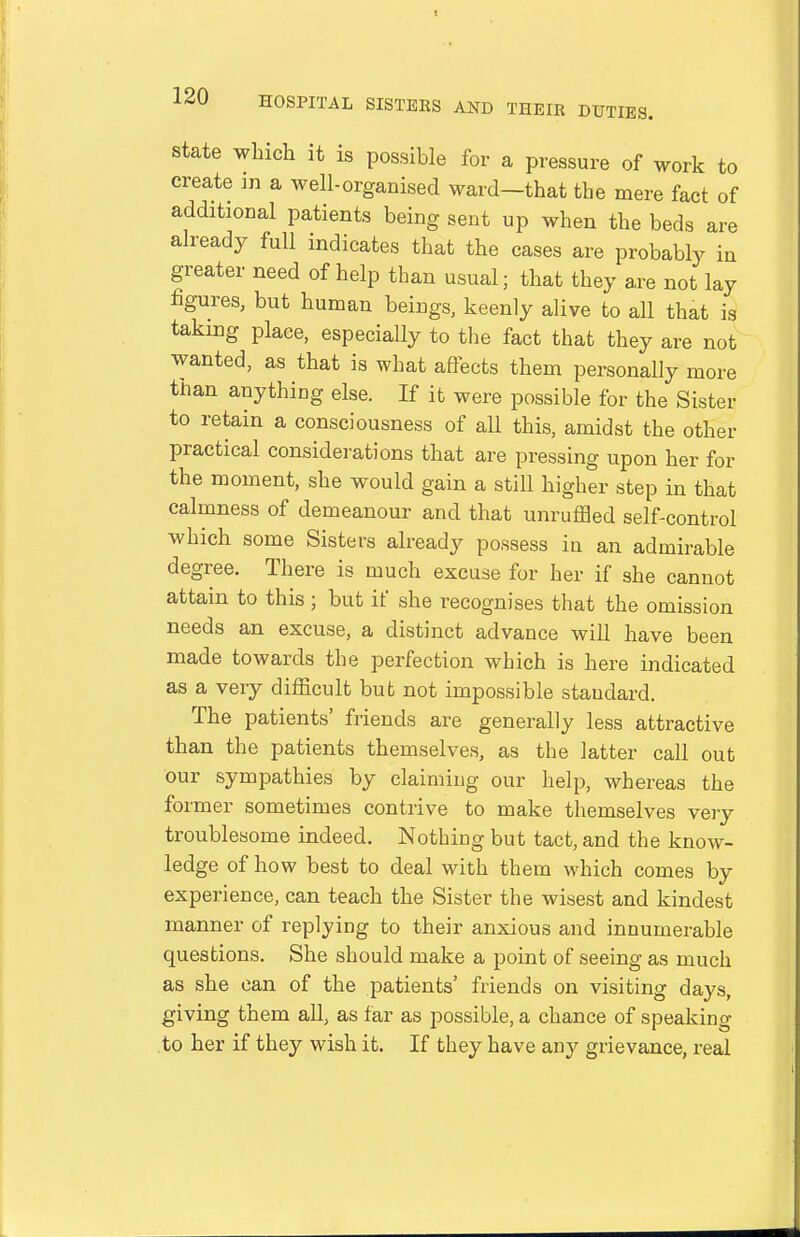 State which it is possible for a pressure of work to create m a well-organised ward—that the mere fact of additional patients being sent up when the beds are already full indicates that the cases are probably in greater need of help than usual; that they are not lay figures, but human beings, keenly alive to all that is taking place, especially to the fact that they are not wanted, as that is what affects them personally more than anything else. If it were possible for the Sister to retain a consciousness of all this, amidst the other practical considerations that are pressing upon her for the moment, she would gain a still higher step in that calmness of demeanour and that unruffled self-control which some Sisters already possess in an admirable degree. There is much excuse for her if she cannot attain to this ; but if she recognises that the omission needs an excuse, a distinct advance will have been made towards the perfection which is here indicated as a very difficult bub not impossible standard. The patients' friends are generally less attractive than the patients themselves, as the latter call out our sympathies by claiming our help, whereas the former sometimes contrive to make themselves very troublesome indeed. Nothing but tact, and the know- ledge of how best to deal with them which comes by experience, can teach the Sister the wisest and kindest manner of replying to their anxious and innumerable questions. She should make a point of seeing as much as she can of the patients' friends on visiting days, giving them all, as far as possible, a chance of speaking to her if they wish it. If they have any grievance, real