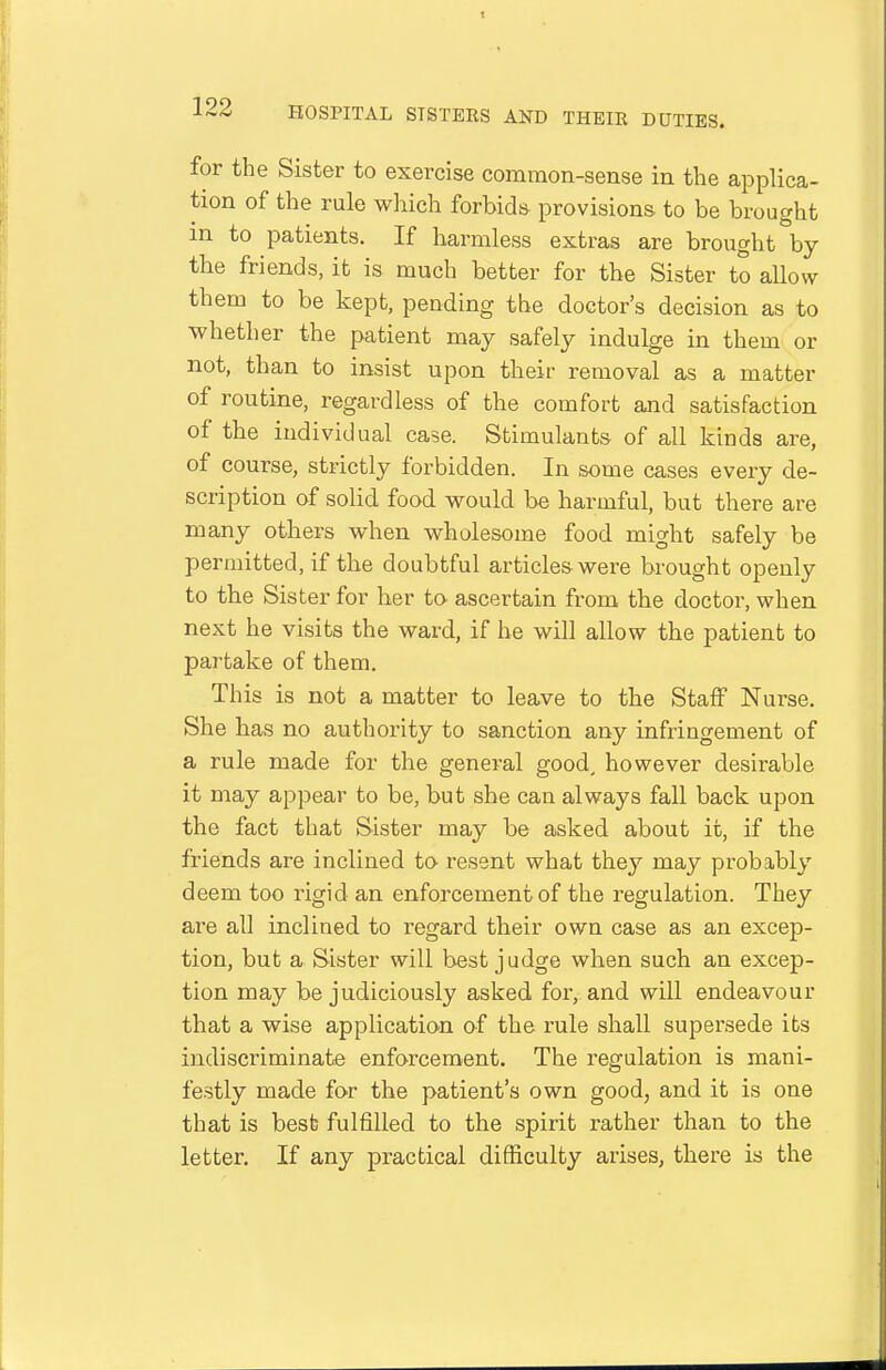 for the Sister to exercise common-sense in the applica- tion of the rule which forbids provisions to be brought in to patients. If harmless extras are brought by the friends, it is much better for the Sister to allow them to be kept, pending the doctor's decision as to whether the patient may safely indulge in them or not, than to insist upon their removal as a matter of routine, regardless of the comfort and satisfaction of the individual case. Stimulants of all kinds are, of course, strictly forbidden. In some cases every de- scription of solid food would be harmful, but there are many others when wholesome food might safely be permitted, if the doubtful articles were brought openly to the Sister for her to ascertain from the doctor, when next he visits the ward, if he will allow the patient to partake of them. This is not a matter to leave to the Staff Nurse. She has no authority to sanction any infringement of a rule made for the general good, however desirable it may appear to be, but she can always fall back upon the fact that Sister may be asked about it, if the friends are inclined to resent what they may probably deem too rigid an enforcement of the regulation. They are all inclined to regard their own case as an excep- tion, but a Sister will best judge when such an excep- tion may be judiciously asked for, and will endeavour that a wise application of the rule shall supersede its indiscriminate enforcement. The regulation is mani- festly made for the patient's own good, and it is one that is best fulfilled to the spirit rather than to the letter. If any practical difficulty arises, there is the
